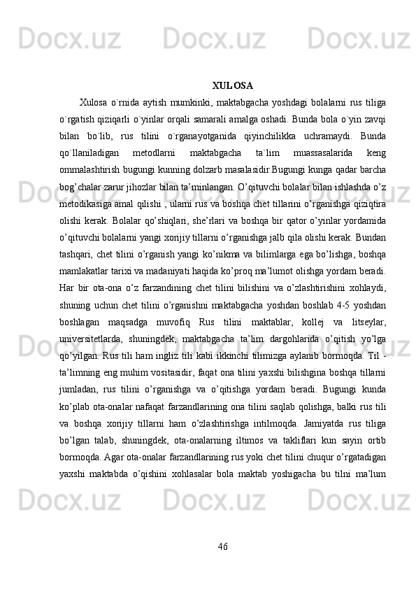 XULOSA
Xulosa   o`rnida   aytish   mumkinki,   maktabgacha   yoshdagi   bolalarni   rus   tiliga
o`rgatish qiziqarli o`yinlar orqali samarali amalga oshadi. Bunda bola o`yin zavqi
bilan   bo`lib,   rus   tilini   o`rganayotganida   qiyinchilikka   uchramaydi.   Bunda
qo`llaniladigan   metodlarni   maktabgacha   ta`lim   muassasalarida   keng
ommalashtirish bugungi kunning dolzarb masalasidir.Bugungi kunga qadar barcha
bog’chalar zarur jihozlar bilan ta’minlangan. O’qituvchi bolalar bilan ishlashda o’z
metodikasiga amal qilishi , ularni rus va boshqa chet tillarini o’rganishga qiziqtira
olishi  kerak. Bolalar  qo’shiqlari, she’rlari  va boshqa bir qator  o’yinlar yordamida
o’qituvchi bolalarni yangi xorijiy tillarni o’rganishga jalb qila olishi kerak. Bundan
tashqari, chet tilini o’rganish yangi ko’nikma va bilimlarga ega bo’lishga, boshqa
mamlakatlar tarixi va madaniyati haqida ko’proq ma’lumot olishga yordam beradi.
Har   bir   ota-ona   o’z   farzandining   chet   tilini   bilishini   va   o’zlashtirishini   xohlaydi,
shuning   uchun   chet   tilini   o’rganishni   maktabgacha   yoshdan   boshlab   4-5   yoshdan
boshlagan   maqsadga   muvofiq   Rus   tilini   maktablar,   kollej   va   litseylar,
universitetlarda,   shuningdek,   maktabgacha   ta’lim   dargohlarida   o’qitish   yo’lga
qo’yilgan.  Rus  tili  ham  ingliz tili   kabi  ikkinchi   tilimizga  aylanib  bormoqda.  Til   -
ta’limning eng muhim vositasidir, faqat ona tilini yaxshi bilishgina boshqa tillarni
jumladan,   rus   tilini   o’rganishga   va   o’qitishga   yordam   beradi.   Bugungi   kunda
ko’plab ota-onalar nafaqat farzandlarining ona tilini saqlab qolishga, balki rus tili
va   boshqa   xorijiy   tillarni   ham   o’zlashtirishga   intilmoqda.   Jamiyatda   rus   tiliga
bo’lgan   talab,   shuningdek,   ota-onalarning   iltimos   va   takliflari   kun   sayin   ortib
bormoqda. Agar ota-onalar farzandlarining rus yoki chet tilini chuqur o’rgatadigan
yaxshi   maktabda   o’qishini   xohlasalar   bola   maktab   yoshigacha   bu   tilni   ma’lum
46 