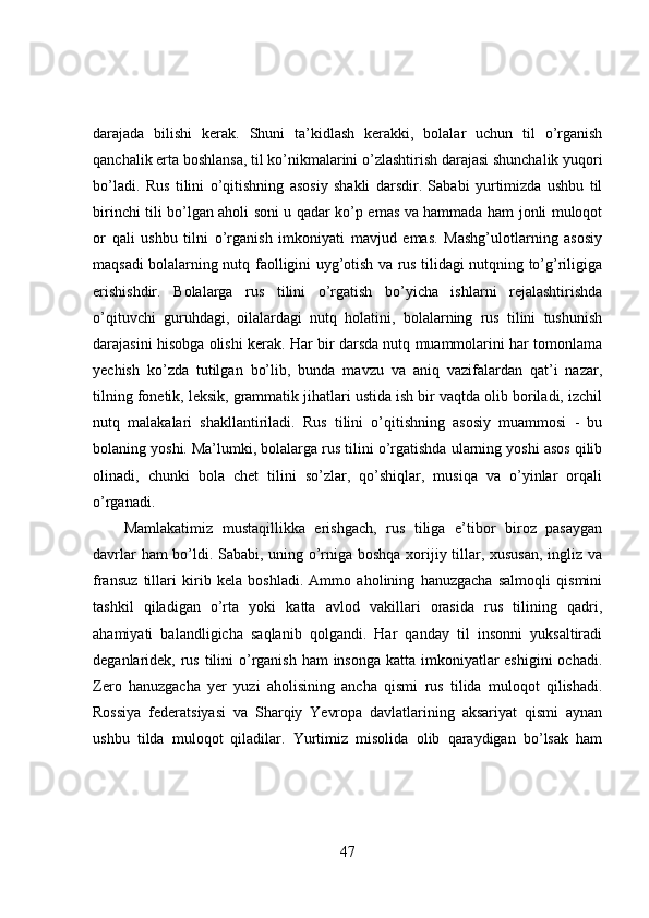 darajada   bilishi   kerak.   Shuni   ta’kidlash   kerakki,   bolalar   uchun   til   o’rganish
qanchalik erta boshlansa, til ko’nikmalarini o’zlashtirish darajasi shunchalik yuqori
bo’ladi.   Rus   tilini   o’qitishning   asosiy   shakli   darsdir.   Sababi   yurtimizda   ushbu   til
birinchi tili bo’lgan aholi soni u qadar ko’p emas va hammada ham jonli muloqot
or   qali   ushbu   tilni   o’rganish   imkoniyati   mavjud   emas.   Mashg’ulotlarning   asosiy
maqsadi bolalarning nutq faolligini uyg’otish va rus tilidagi nutqning to’g’riligiga
erishishdir.   Bolalarga   rus   tilini   o’rgatish   bo’yicha   ishlarni   rejalashtirishda
o’qituvchi   guruhdagi,   oilalardagi   nutq   holatini,   bolalarning   rus   tilini   tushunish
darajasini hisobga olishi kerak. Har bir darsda nutq muammolarini har tomonlama
yechish   ko’zda   tutilgan   bo’lib,   bunda   mavzu   va   aniq   vazifalardan   qat’i   nazar,
tilning fonetik, leksik, grammatik jihatlari ustida ish bir vaqtda olib boriladi, izchil
nutq   malakalari   shakllantiriladi.   Rus   tilini   o’qitishning   asosiy   muammosi   -   bu
bolaning yoshi. Ma’lumki, bolalarga rus tilini o’rgatishda ularning yoshi asos qilib
olinadi,   chunki   bola   chet   tilini   so’zlar,   qo’shiqlar,   musiqa   va   o’yinlar   orqali
o’rganadi.
Mamlakatimiz   mustaqillikka   erishgach,   rus   tiliga   e’tibor   biroz   pasaygan
davrlar ham bo’ldi. Sababi, uning o’rniga boshqa xorijiy tillar, xususan, ingliz va
fransuz   tillari   kirib   kela   boshladi.   Ammo   aholining   hanuzgacha   salmoqli   qismini
tashkil   qiladigan   o’rta   yoki   katta   avlod   vakillari   orasida   rus   tilining   qadri,
ahamiyati   balandligicha   saqlanib   qolgandi.   Har   qanday   til   insonni   yuksaltiradi
deganlaridek, rus tilini o’rganish ham  insonga katta imkoniyatlar  eshigini  ochadi.
Zero   hanuzgacha   yer   yuzi   aholisining   ancha   qismi   rus   tilida   muloqot   qilishadi.
Rossiya   federatsiyasi   va   Sharqiy   Yevropa   davlatlarining   aksariyat   qismi   aynan
ushbu   tilda   muloqot   qiladilar.   Yurtimiz   misolida   olib   qaraydigan   bo’lsak   ham
47 
