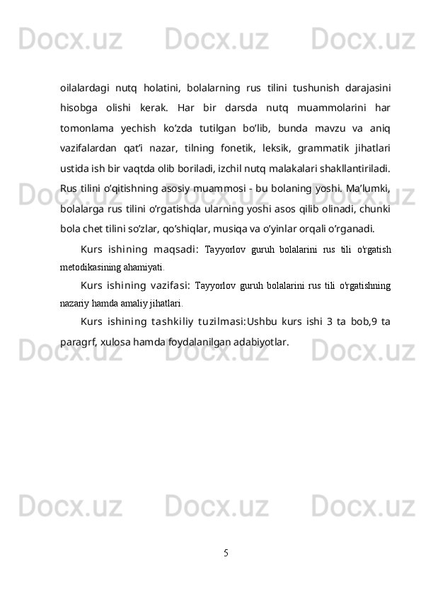 oilalardagi   nutq   holatini,   bolalarning   rus   tilini   tushunish   darajasini
hisobga   olishi   kerak.   Har   bir   darsda   nutq   muammolarini   har
tomonlama   yechish   ko’zda   tutilgan   bo’lib,   bunda   mavzu   va   aniq
vazifalardan   qat’i   nazar,   tilning   fonetik,   leksik,   grammatik   jihatlari
ustida ish bir vaqtda olib boriladi, izchil nutq malakalari shakllantiriladi.
Rus tilini o’qitishning asosiy muammosi - bu bolaning yoshi. Ma’lumki,
bolalarga rus tilini o’rgatishda ularning yoshi asos qilib olinadi, chunki
bola chet tilini so’zlar, qo’shiqlar, musiqa va o’yinlar orqali o’rganadi.
Kurs   ishining   maqsadi:   Tayyorlov   guruh   bolalarini   rus   tili   o'rgatish
metodikasining ahamiyati.
Kurs   ishining   v azifasi:   Tayyorlov   guruh   bolalarini   rus   tili   o'rgatishning
nazariy hamda amaliy jihatlari.
Kurs   ishining   t ashk iliy   t uzilmasi: Ushbu   kurs   ishi   3   ta   bob,9   ta
paragrf, xulosa hamda foydalanilgan adabiyotlar.
5 