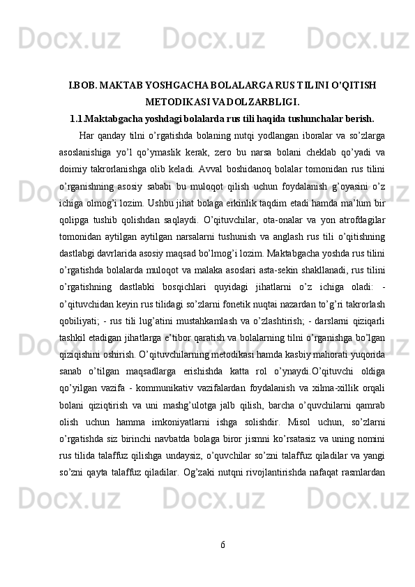 I.BOB.
  MAKTAB YOSHGACHA BOLALARGA RUS TILINI O’QITISH
METODIKASI VA DOLZARBLIGI.
1.1. Maktabgacha yoshdagi bolalarda rus tili haqida tushunchalar berish.
Har   qanday   tilni   o’rgatishda   bolaning   nutqi   yodlangan   iboralar   va   so’zlarga
asoslanishiga   yo’l   qo’ymaslik   kerak,   zero   bu   narsa   bolani   cheklab   qo’yadi   va
doimiy   takrorlanishga   olib   keladi.   Avval   boshidanoq   bolalar   tomonidan   rus   tilini
o’rganishning   asosiy   sababi   bu   muloqot   qilish   uchun   foydalanish   g’oyasini   o’z
ichiga olmog’i lozim. Ushbu jihat bolaga erkinlik taqdim etadi hamda ma’lum bir
qolipga   tushib   qolishdan   saqlaydi.   O’qituvchilar,   ota-onalar   va   yon   atrofdagilar
tomonidan   aytilgan   aytilgan   narsalarni   tushunish   va   anglash   rus   tili   o’qitishning
dastlabgi davrlarida asosiy maqsad bo’lmog’i lozim. Maktabgacha yoshda rus tilini
o’rgatishda bolalarda muloqot va malaka asoslari  asta-sekin shakllanadi, rus tilini
o’rgatishning   dastlabki   bosqichlari   quyidagi   jihatlarni   o’z   ichiga   oladi:   -
o’qituvchidan keyin rus tilidagi so’zlarni fonetik nuqtai nazardan to’g’ri takrorlash
qobiliyati;   -   rus   tili   lug’atini   mustahkamlash   va   o’zlashtirish;   -   darslarni   qiziqarli
tashkil etadigan jihatlarga e’tibor qaratish va bolalarning tilni o’rganishga bo’lgan
qiziqishini oshirish. O’qituvchilarning metodikasi hamda kasbiy mahorati yuqorida
sanab   o’tilgan   maqsadlarga   erishishda   katta   rol   o’ynaydi.O’qituvchi   oldiga
qo’yilgan   vazifa   -   kommunikativ   vazifalardan   foydalanish   va   xilma-xillik   orqali
bolani   qiziqtirish   va   uni   mashg’ulotga   jalb   qilish,   barcha   o’quvchilarni   qamrab
olish   uchun   hamma   imkoniyatlarni   ishga   solishdir.   Misol   uchun,   so’zlarni
o’rgatishda   siz  birinchi   navbatda  bolaga  biror  jismni   ko’rsatasiz  va  uning  nomini
rus  tilida talaffuz qilishga  undaysiz, o’quvchilar  so’zni  talaffuz qiladilar  va yangi
so’zni   qayta   talaffuz  qiladilar.  Og’zaki   nutqni   rivojlantirishda   nafaqat   rasmlardan
6 
