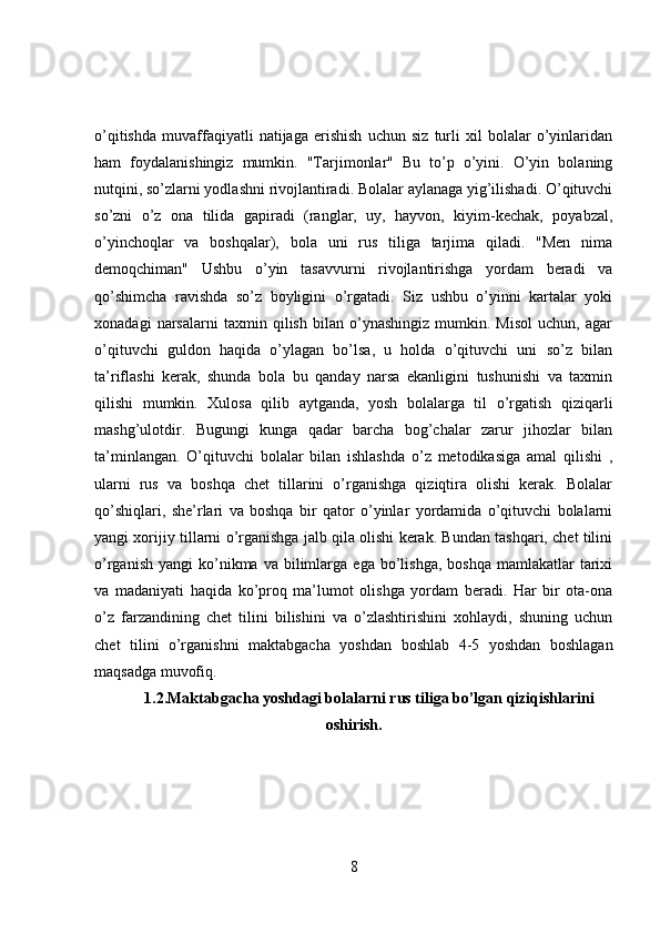o’qitishda   muvaffaqiyatli   natijaga   erishish   uchun   siz   turli   xil   bolalar   o’yinlaridan
ham   foydalanishingiz   mumkin.   "Tarjimonlar"   Bu   to’p   o’yini.   O’yin   bolaning
nutqini, so’zlarni yodlashni rivojlantiradi. Bolalar aylanaga yig’ilishadi. O’qituvchi
so’zni   o’z   ona   tilida   gapiradi   (ranglar,   uy,   hayvon,   kiyim-kechak,   poyabzal,
o’yinchoqlar   va   boshqalar),   bola   uni   rus   tiliga   tarjima   qiladi.   "Men   nima
demoqchiman"   Ushbu   o’yin   tasavvurni   rivojlantirishga   yordam   beradi   va
qo’shimcha   ravishda   so’z   boyligini   o’rgatadi.   Siz   ushbu   o’yinni   kartalar   yoki
xonadagi   narsalarni   taxmin   qilish   bilan   o’ynashingiz   mumkin.   Misol   uchun,   agar
o’qituvchi   guldon   haqida   o’ylagan   bo’lsa,   u   holda   o’qituvchi   uni   so’z   bilan
ta’riflashi   kerak,   shunda   bola   bu   qanday   narsa   ekanligini   tushunishi   va   taxmin
qilishi   mumkin.   Xulosa   qilib   aytganda,   yosh   bolalarga   til   o’rgatish   qiziqarli
mashg’ulotdir.   Bugungi   kunga   qadar   barcha   bog’chalar   zarur   jihozlar   bilan
ta’minlangan.   O’qituvchi   bolalar   bilan   ishlashda   o’z   metodikasiga   amal   qilishi   ,
ularni   rus   va   boshqa   chet   tillarini   o’rganishga   qiziqtira   olishi   kerak.   Bolalar
qo’shiqlari,   she’rlari   va   boshqa   bir   qator   o’yinlar   yordamida   o’qituvchi   bolalarni
yangi xorijiy tillarni o’rganishga jalb qila olishi kerak. Bundan tashqari, chet tilini
o’rganish   yangi   ko’nikma  va  bilimlarga  ega  bo’lishga,  boshqa   mamlakatlar   tarixi
va   madaniyati   haqida   ko’proq   ma’lumot   olishga   yordam   beradi.   Har   bir   ota-ona
o’z   farzandining   chet   tilini   bilishini   va   o’zlashtirishini   xohlaydi,   shuning   uchun
chet   tilini   o’rganishni   maktabgacha   yoshdan   boshlab   4-5   yoshdan   boshlagan
maqsadga muvofiq.
1.2.Maktabgacha yoshdagi bolalarni rus tiliga bo’lgan qiziqishlarini
oshirish.
8 