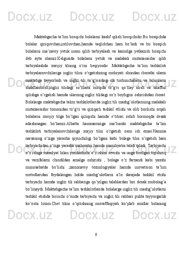 Maktabgacha ta lim bosqichi bolalarni kashf qilish bosqichidir.Bu bosqichdaʼ
bolalar   qiziquvchan,intiluvchan,hamda   taqlidchan   ham   bo ladi   va   bu   bosqich	
ʻ
bolalarni   ma naviy   yetuk   inson   qilib   tarbiyalash   va   kamolga   yetkazish   bosqichi	
ʼ
deb   ayta   olamiz.Kelgusida   bolalarni   yetuk   va   malakali   mutaxassislar   qilib
tarbiyalashda   xorijiy   tilning   o rni   beqiyosdir   .Maktabgacha   ta lim   tashkiloti	
ʻ ʼ
tarbiyalanuvchilariga   ingliz   tilini   o rgatishning   mohiyati   shundan   iboratki   ularni	
ʻ
maktabga   tayyorlash   va   ingliz   tili   to g risidagi   ilk   tushunchalarni   va   bilimlarni	
ʻ ʻ
shakllantirish,ingliz   tilidagi   so zlarni   nutqida   to g ri   qo llay   olish   va   talaffuz	
ʻ ʻ ʻ ʻ
qilishga o rgatish hamda ularning ingliz tilidagi  so z boyligini  oshirishdan iborat.	
ʻ ʻ
Bolalarga maktabgacha talim tashkilotlarida ingliz tili mashg’ulotlarining malakali
mutaxassislar  tomonidan  to g ri   va  qiziqarli  tashkil   etlishi  va  olib  borilishi   orqali	
ʻ ʻ
bolalarni   xorijiy   tilga   bo’lgan   qiziqishi   hamda   e tibori   oshib   bormoqda   desak	
ʼ
adashmagan   bo’lamiz.Albatta   hammamizga   ma lumki   maktabgacha   ta lim
ʼ ʼ
tashkiloti   tarbiyalanuvchilariga   xorjiy   tilni   o’rgatish   oson   ish   emas.Hamma
narsaning   o’ziga   yarasha   qiyinchiligi   bo’lgani   kabi   bolaga   tilni   o’rgatish   ham
tarbiyachidan o ziga yarasha mahoratni hamda masuliyatni talab qiladi. Tarbiyachi	
ʻ
o z ishiga masulyat bilan yondashishi o’z ishini sevishi va unga berilgan topshiriq	
ʻ
va   vazifalarni   chindildan   amalga   oshirishi   ,   bolaga   o z   farzandi   kabi   yaxshi	
ʻ
munosabatda   bo’lishi   ,zamonaviy   texnologiyalar   hamda   inovatsion   ta lim	
ʼ
metodlaridan   foydalangan   holda   mashg’ulotlarni   a’lo   darajada   tashkil   etishi
tarbiyachi   hamda   ingliz   tili   rahbariga   qo yilgan   talablardan   biri   desak   mubolag a	
ʻ ʻ
bo’lmaydi. Maktabgacha ta’lim tashkilotlarida bolalarga ingliz tili mashg’ulotlarni
tashkil   etishda   birinchi   o rinda   tarbiyachi   va   ingliz   tili   rahbari   puhta   tayyorgarlik	
ʻ
ko’rishi   lozim.Chet   tilini   o qitishning   muvaffaqiyati   ko plab   omillar   bolaning	
ʻ ʻ
9 