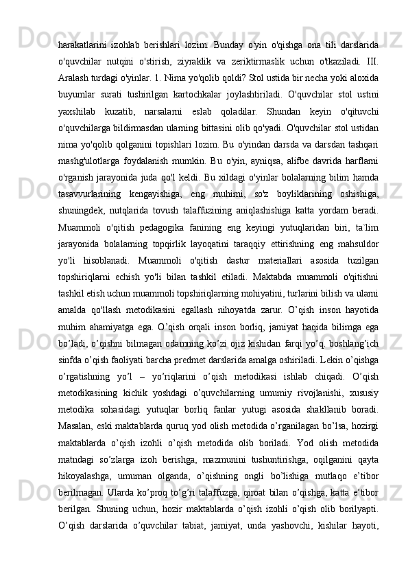 harakatlarini   izohlab   berishlari   lozim.   Bunday   o'yin   o'qishga   ona   tili   darslarida
o'quvchilar   nutqini   o'stirish,   ziyraklik   va   zeriktirmaslik   uchun   o'tkaziladi.   III.
Aralash turdagi o'yinlar. 1. Nima yo'qolib qoldi? Stol ustida bir necha yoki aloxida
buyumlar   surati   tushirilgan   kartochkalar   joylashtiriladi.   O'quvchilar   stol   ustini
yaxshilab   kuzatib,   narsalarni   eslab   qoladilar.   Shundan   keyin   o'qituvchi
o'quvchilarga bildirmasdan ularning bittasini olib qo'yadi. O'quvchilar stol ustidan
nima   yo'qolib   qolganini   topishlari   lozim.   Bu   o'yindan   darsda   va   darsdan   tashqari
mashg'ulotlarga   foydalanish   mumkin.   Bu   o'yin,   ayniqsa,   alifbe   davrida   harflarni
o'rganish   jarayonida   juda   qo'l   keldi.   Bu   xildagi   o'yinlar   bolalarning   bilim   hamda
tasavvurlarining   kengayishiga,   eng   muhimi,   so'z   boyliklarining   oshishiga,
shuningdek,   nutqlarida   tovush   talaffuzining   aniqlashishiga   katta   yordam   beradi.
Muammoli   o'qitish   pedagogika   fanining   eng   keyingi   yutuqlaridan   biri,   ta`lim
jarayonida   bolalarning   topqirlik   layoqatini   taraqqiy   ettirishning   eng   mahsuldor
yo'li   hisoblanadi.   Muammoli   o'qitish   dastur   materiallari   asosida   tuzilgan
topshiriqlarni   echish   yo'li   bilan   tashkil   etiladi.   Maktabda   muammoli   o'qitishni
tashkil etish uchun muammoli topshiriqlarning mohiyatini, turlarini bilish va ularni
amalda   qo'llash   metodikasini   egallash   nihoyatda   zarur.   O’qish   inson   hayotida
muhim   ahamiyatga   ega.   O’qish   orqali   inson   borliq,   jamiyat   haqida   bilimga   ega
bo’ladi,   o’qishni   bilmagan   odamning  ko’zi   ojiz   kishidan   farqi   yo’q.   boshlang’ich
sinfda o’qish faoliyati barcha predmet darslarida amalga oshiriladi. Lekin o’qishga
o’rgatishning   yo’l   –   yo’riqlarini   o’qish   metodikasi   ishlab   chiqadi.   O’qish
metodikasining   kichik   yoshdagi   o’quvchilarning   umumiy   rivojlanishi,   xususiy
metodika   sohasidagi   yutuqlar   borliq   fanlar   yutugi   asosida   shakllanib   boradi.
Masalan,  eski  maktablarda quruq yod olish metodida o’rganilagan bo’lsa, hozirgi
maktablarda   o’qish   izohli   o’qish   metodida   olib   boriladi.   Yod   olish   metodida
matndagi   so’zlarga   izoh   berishga,   mazmunini   tushuntirishga,   oqilganini   qayta
hikoyalashga,   umuman   olganda,   o’qishning   ongli   bo’lishiga   mutlaqo   e’tibor
berilmagan.   Ularda   ko’proq   to’g’ri   talaffuzga,   qiroat   bilan   o’qishga,   katta   e’tibor
berilgan.   Shuning   uchun,   hozir   maktablarda   o’qish   izohli   o’qish   olib   borilyapti.
O’qish   darslarida   o’quvchilar   tabiat,   jamiyat,   unda   yashovchi,   kishilar   hayoti, 