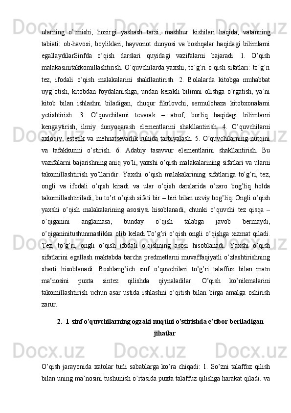 ularning   o’tmishi,   hozirgi   yashash   tarzi,   mashhur   kishilari   haqida,   vatanning
tabiati:   ob-havosi,   boyliklari,   hayvonot   dunyosi   va   boshqalar   haqidagi   bilimlarni
egallaydilarSinfda   o’qish   darslari   quyidagi   vazifalarni   bajaradi:   1.   O’qish
malakasinitakkomillashtirish. O’quvchilarda yaxshi, to’g’ri o’qish sifatlari: to’g’ri
tez,   ifodali   o’qish   malakalarini   shakllantirish.   2.   Bolalarda   kitobga   muhabbat
uyg’otish,   kitobdan   foydalanishga,   undan   kerakli   bilimni   olishga   o’rgatish,   ya’ni
kitob   bilan   ishlashni   biladigan,   chuqur   fikrlovchi,   sermulohaza   kitobxonalarni
yetishtirish.   3.   O’quvchilarni   tevarak   –   atrof,   borliq   haqidagi   bilimlarni
kengaytirish,   ilmiy   dunyoqarash   elementlarini   shakllantirish.   4.   O’quvchilarni
axloqiy,   estetik   va   mehnatsevarlik   ruhida   tarbiyalash.   5.   O’quvchilarning   nutqini
va   tafakkurini   o’stirish.   6.   Adabiy   tasavvur   elementlarini   shakllantirish.   Bu
vazifalarni bajarishning aniq yo’li, yaxshi o’qish malakalarining sifatlari va ularni
takomillashtirish   yo’llaridir.   Yaxshi   o’qish   malakalarining   sifatlariga   to’g’ri,   tez,
ongli   va   ifodali   o’qish   kiradi   va   ular   o’qish   darslarida   o’zaro   bog’liq   holda
takomillashtiriladi, bu to’rt o’qish sifati bir – biri bilan uzviy bog’liq. Ongli o’qish
yaxshi   o’qish   malakalarining   asosiysi   hisoblanadi,   chunki   o’quvchi   tez   qisqa   –
o’qiganini   anglamasa,   bunday   o’qish   talabga   javob   bermaydi,
o’qiganinitushunmaslikka   olib   keladi.To’g’ri   o’qish   ongli   o’qishga   xizmat   qiladi.
Tez,   to’g’ri,   ongli   o’qish   ifodali   o’qishning   asosi   hisoblanadi.   Yaxshi   o’qish
sifatlarini egallash maktabda barcha predmetlarni muvaffaqiyatli o’zlashtirishning
sharti   hisoblanadi.   Boshlang’ich   sinf   o’quvchilari   to’g’ri   talaffuz   bilan   matn
ma’nosini   puxta   sintez   qilishda   qiynaladilar.   O’qish   ko’nikmalarini
takomillashtirish   uchun   asar   ustida   ishlashni   o’qitish   bilan   birga   amalga   oshirish
zarur. 
2. 1-sinf o'quvchilarning ogzaki nuqtini o'stirishda e’tibor beriladigan
jihatlar
O’qish   jarayonida   xatolar   turli   sabablarga   ko’ra   chiqadi:   1.   So’zni   talaffuz   qilish
bilan uning ma’nosini tushunish o’rtasida puxta talaffuz qilishga harakat qiladi. va 