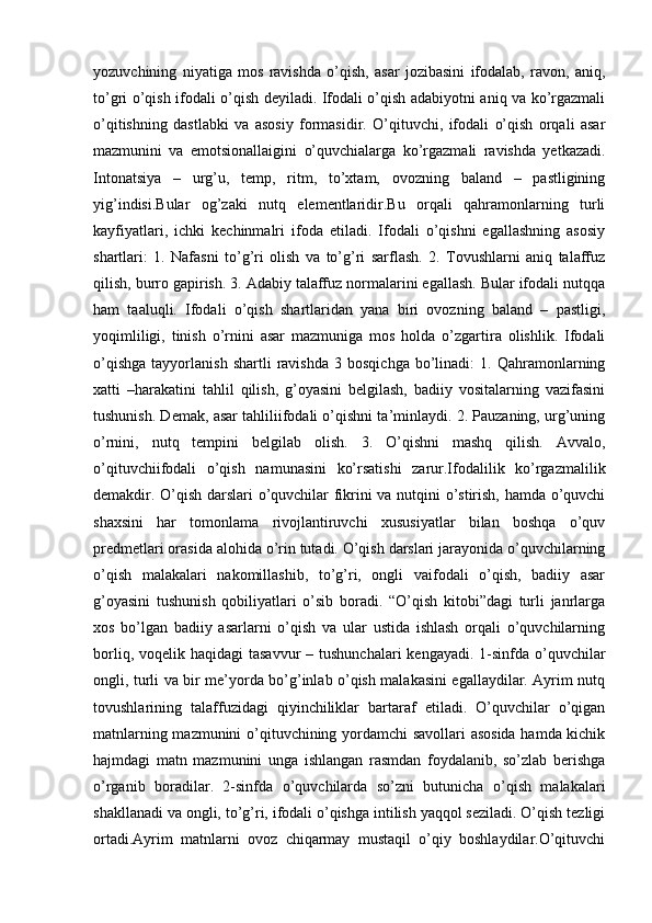 yozuvchining   niyatiga   mos   ravishda   o’qish,   asar   jozibasini   ifodalab,   ravon,   aniq,
to’gri o’qish ifodali o’qish deyiladi. Ifodali o’qish adabiyotni aniq va ko’rgazmali
o’qitishning   dastlabki   va   asosiy   formasidir.   O’qituvchi,   ifodali   o’qish   orqali   asar
mazmunini   va   emotsionallaigini   o’quvchialarga   ko’rgazmali   ravishda   yetkazadi.
Intonatsiya   –   urg’u,   temp,   ritm,   to’xtam,   ovozning   baland   –   pastligining
yig’indisi.Bular   og’zaki   nutq   elementlaridir.Bu   orqali   qahramonlarning   turli
kayfiyatlari,   ichki   kechinmalri   ifoda   etiladi.   Ifodali   o’qishni   egallashning   asosiy
shartlari:   1.   Nafasni   to’g’ri   olish   va   to’g’ri   sarflash.   2.   Tovushlarni   aniq   talaffuz
qilish, burro gapirish. 3. Adabiy talaffuz normalarini egallash. Bular ifodali nutqqa
ham   taaluqli.   Ifodali   o’qish   shartlaridan   yana   biri   ovozning   baland   –   pastligi,
yoqimliligi,   tinish   o’rnini   asar   mazmuniga   mos   holda   o’zgartira   olishlik.   Ifodali
o’qishga   tayyorlanish   shartli   ravishda   3   bosqichga   bo’linadi:   1.   Qahramonlarning
xatti   –harakatini   tahlil   qilish,   g’oyasini   belgilash,   badiiy   vositalarning   vazifasini
tushunish. Demak, asar tahliliifodali o’qishni ta’minlaydi. 2. Pauzaning, urg’uning
o’rnini,   nutq   tempini   belgilab   olish.   3.   O’qishni   mashq   qilish.   Avvalo,
o’qituvchiifodali   o’qish   namunasini   ko’rsatishi   zarur.Ifodalilik   ko’rgazmalilik
demakdir. O’qish darslari o’quvchilar fikrini va nutqini o’stirish, hamda o’quvchi
shaxsini   har   tomonlama   rivojlantiruvchi   xususiyatlar   bilan   boshqa   o’quv
predmetlari orasida alohida o’rin tutadi. O’qish darslari jarayonida o’quvchilarning
o’qish   malakalari   nakomillashib,   to’g’ri,   ongli   vaifodali   o’qish,   badiiy   asar
g’oyasini   tushunish   qobiliyatlari   o’sib   boradi.   “O’qish   kitobi”dagi   turli   janrlarga
xos   bo’lgan   badiiy   asarlarni   o’qish   va   ular   ustida   ishlash   orqali   o’quvchilarning
borliq, voqelik haqidagi  tasavvur  – tushunchalari  kengayadi. 1-sinfda o’quvchilar
ongli, turli va bir me’yorda bo’g’inlab o’qish malakasini egallaydilar. Ayrim nutq
tovushlarining   talaffuzidagi   qiyinchiliklar   bartaraf   etiladi.   O’quvchilar   o’qigan
matnlarning mazmunini o’qituvchining yordamchi  savollari asosida hamda kichik
hajmdagi   matn   mazmunini   unga   ishlangan   rasmdan   foydalanib,   so’zlab   berishga
o’rganib   boradilar.   2-sinfda   o’quvchilarda   so’zni   butunicha   o’qish   malakalari
shakllanadi va ongli, to’g’ri, ifodali o’qishga intilish yaqqol seziladi. O’qish tezligi
ortadi.Ayrim   matnlarni   ovoz   chiqarmay   mustaqil   o’qiy   boshlaydilar.O’qituvchi 