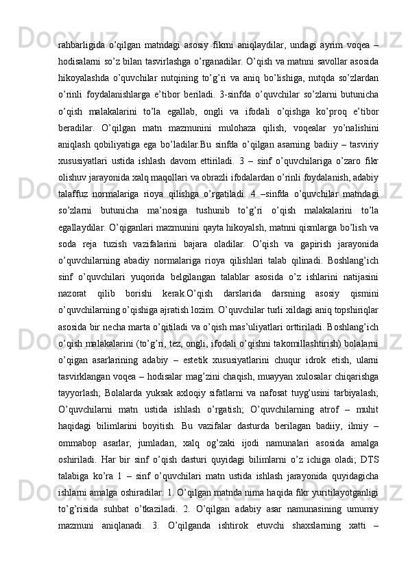 rahbarligida   o’qilgan   matndagi   asosiy   fikrni   aniqlaydilar,   undagi   ayrim   voqea   –
hodisalarni so’z bilan tasvirlashga o’rganadilar. O’qish va matnni savollar asosida
hikoyalashda   o’quvchilar   nutqining   to’g’ri   va   aniq   bo’lishiga,   nutqda   so’zlardan
o’rinli   foydalanishlarga   e’tibor   beriladi.   3-sinfda   o’quvchilar   so’zlarni   butunicha
o’qish   malakalarini   to’la   egallab,   ongli   va   ifodali   o’qishga   ko’proq   e’tibor
beradilar.   O’qilgan   matn   mazmunini   mulohaza   qilish,   voqealar   yo’nalishini
aniqlash   qobiliyatiga   ega   bo’ladilar.Bu   sinfda   o’qilgan   asarning   badiiy   –   tasviriy
xususiyatlari   ustida   ishlash   davom   ettiriladi.   3   –   sinf   o’quvchilariga   o’zaro   fikr
olishuv jarayonida xalq maqollari va obrazli ifodalardan o’rinli foydalanish, adabiy
talaffuz   normalariga   rioya   qilishga   o’rgatiladi.   4   –sinfda   o’quvchilar   matndagi
so’zlarni   butunicha   ma’nosiga   tushunib   to’g’ri   o’qish   malakalarini   to’la
egallaydilar. O’qiganlari mazmunini qayta hikoyalsh, matnni qismlarga bo’lish va
soda   reja   tuzish   vazifalarini   bajara   oladilar.   O’qish   va   gapirish   jarayonida
o’quvchilarning   abadiy   normalariga   rioya   qilishlari   talab   qilinadi.   Boshlang’ich
sinf   o’quvchilari   yuqorida   belgilangan   talablar   asosida   o’z   ishlarini   natijasini
nazorat   qilib   borishi   kerak.O’qish   darslarida   darsning   asosiy   qismini
o’quvchilarning o’qishiga ajratish lozim. O’quvchilar turli xildagi aniq topshiriqlar
asosida bir necha marta o’qitiladi va o’qish mas’uliyatlari orttiriladi. Boshlang’ich
o’qish malakalarini (to’g’ri, tez, ongli, ifodali o’qishni takomillashtirish) bolalarni
o’qigan   asarlarining   adabiy   –   estetik   xususiyatlarini   chuqur   idrok   etish,   ularni
tasvirklangan voqea – hodisalar mag’zini chaqish, muayyan xulosalar chiqarishga
tayyorlash;   Bolalarda   yuksak   axloqiy   sifatlarni   va   nafosat   tuyg’usini   tarbiyalash;
O’quvchilarni   matn   ustida   ishlash   o’rgatish;   O’quvchilarning   atrof   –   muhit
haqidagi   bilimlarini   boyitish.   Bu   vazifalar   dasturda   berilagan   badiiy,   ilmiy   –
ommabop   asarlar,   jumladan,   xalq   og’zaki   ijodi   namunalari   asosida   amalga
oshiriladi.   Har   bir   sinf   o’qish   dasturi   quyidagi   bilimlarni   o’z   ichiga   oladi;   DTS
talabiga   ko’ra   1   –   sinf   o’quvchilari   matn   ustida   ishlash   jarayonida   quyidagicha
ishlarni amalga oshiradilar: 1. O’qilgan matnda nima haqida fikr yuritilayotganligi
to’g’risida   suhbat   o’tkaziladi.   2.   O’qilgan   adabiy   asar   namunasining   umumiy
mazmuni   aniqlanadi.   3.   O’qilganda   ishtirok   etuvchi   shaxslarning   xatti   – 