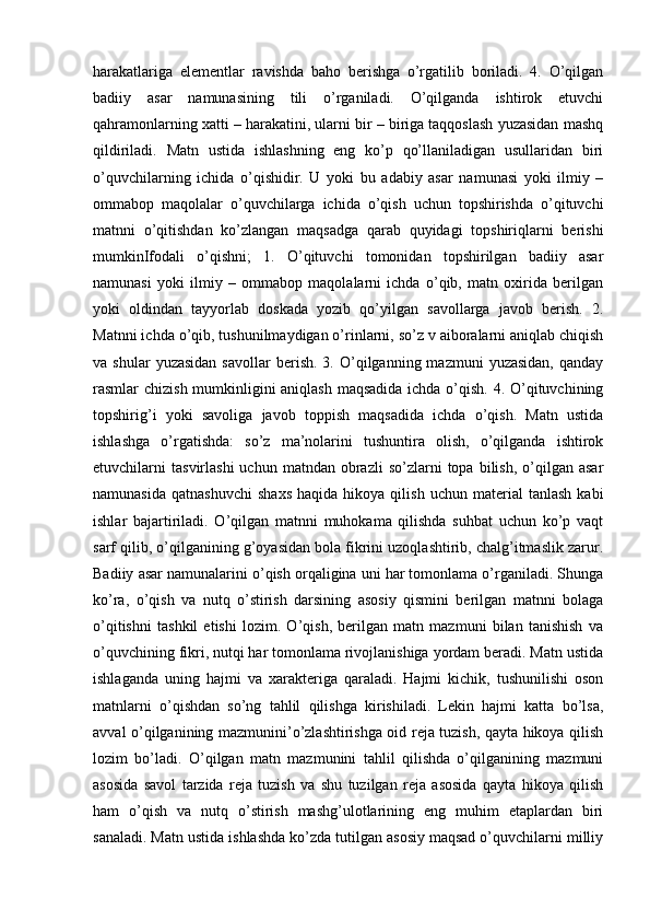 harakatlariga   elementlar   ravishda   baho   berishga   o’rgatilib   boriladi.   4.   O’qilgan
badiiy   asar   namunasining   tili   o’rganiladi.   O’qilganda   ishtirok   etuvchi
qahramonlarning xatti – harakatini, ularni bir – biriga taqqoslash yuzasidan mashq
qildiriladi.   Matn   ustida   ishlashning   eng   ko’p   qo’llaniladigan   usullaridan   biri
o’quvchilarning   ichida   o’qishidir.   U   yoki   bu   adabiy   asar   namunasi   yoki   ilmiy   –
ommabop   maqolalar   o’quvchilarga   ichida   o’qish   uchun   topshirishda   o’qituvchi
matnni   o’qitishdan   ko’zlangan   maqsadga   qarab   quyidagi   topshiriqlarni   berishi
mumkinIfodali   o’qishni;   1.   O’qituvchi   tomonidan   topshirilgan   badiiy   asar
namunasi   yoki   ilmiy   –   ommabop   maqolalarni   ichda   o’qib,   matn   oxirida   berilgan
yoki   oldindan   tayyorlab   doskada   yozib   qo’yilgan   savollarga   javob   berish.   2.
Matnni ichda o’qib, tushunilmaydigan o’rinlarni, so’z v aiboralarni aniqlab chiqish
va  shular  yuzasidan  savollar  berish.  3.  O’qilganning  mazmuni  yuzasidan,  qanday
rasmlar chizish mumkinligini aniqlash maqsadida  ichda o’qish. 4. O’qituvchining
topshirig’i   yoki   savoliga   javob   toppish   maqsadida   ichda   o’qish.   Matn   ustida
ishlashga   o’rgatishda:   so’z   ma’nolarini   tushuntira   olish,   o’qilganda   ishtirok
etuvchilarni   tasvirlashi  uchun  matndan  obrazli  so’zlarni  topa  bilish,  o’qilgan  asar
namunasida   qatnashuvchi   shaxs   haqida   hikoya  qilish   uchun   material   tanlash   kabi
ishlar   bajartiriladi.   O’qilgan   matnni   muhokama   qilishda   suhbat   uchun   ko’p   vaqt
sarf qilib, o’qilganining g’oyasidan bola fikrini uzoqlashtirib, chalg’itmaslik zarur.
Badiiy asar namunalarini o’qish orqaligina uni har tomonlama o’rganiladi. Shunga
ko’ra,   o’qish   va   nutq   o’stirish   darsining   asosiy   qismini   berilgan   matnni   bolaga
o’qitishni   tashkil   etishi   lozim.   O’qish,   berilgan   matn   mazmuni   bilan   tanishish   va
o’quvchining fikri, nutqi har tomonlama rivojlanishiga yordam beradi. Matn ustida
ishlaganda   uning   hajmi   va   xarakteriga   qaraladi.   Hajmi   kichik,   tushunilishi   oson
matnlarni   o’qishdan   so’ng   tahlil   qilishga   kirishiladi.   Lekin   hajmi   katta   bo’lsa,
avval o’qilganining mazmunini’o’zlashtirishga oid reja tuzish, qayta hikoya qilish
lozim   bo’ladi.   O’qilgan   matn   mazmunini   tahlil   qilishda   o’qilganining   mazmuni
asosida   savol   tarzida   reja   tuzish   va   shu   tuzilgan   reja   asosida   qayta   hikoya   qilish
ham   o’qish   va   nutq   o’stirish   mashg’ulotlarining   eng   muhim   etaplardan   biri
sanaladi. Matn ustida ishlashda ko’zda tutilgan asosiy maqsad o’quvchilarni milliy 