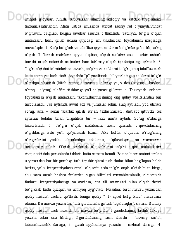 istiqlol   g’oyalari   ruhida   tarbiyalash,   ularning   axloqiy   va   estetik   tuyg’ularini
takomillashtirishdir.   Matn   ustida   ishlashda   suhbat   asosiy   rol   o’ynaydi.Suhbat
o’qituvchi   belgilab,   kelgan   savollar   asosida   o’tkaziladi.   Tabiiyki,   to’g’ri   o’qish
malakasini   hosil   qilish   uchun   quyidagi   ish   usullaridan   foydalanish   maqsadga
muvofiqdir. 1. Ko’p bo’g’inli va talaffuzi qiyin so’zlarni bo’g’inlarga bo’lib, so’ng
o’qish.   2.   Tanish   matnlarni   qayta   o’qitish,   o’qish   sur’atini   asta   –   sekin   oshirib
borishi   orqali   notanish   matnalrni   ham   tutilmay   o’qish   iqtidoriga   ega   qilinadi.   3.
T’g’ri o’qishni ta’minlashda tovush, bo’g’in va so’zlarni to’g’ri, aniq talaffuz etish
katta ahamiyat kasb etadi. Aytishda “p” yozilishda “b” yoziladigan so’zlarni to’g’ri
o’qishga   o’rgatish   (kitob,   serob)   r   tovushini   o’rniga   ya,   y   deb   (bayroq   –   bayloq,
o’rtoq – o’ytoq) talaffuz etishlariga yo’l qo’ymasligi lozim. 4. Tez aytish usulidan
foydalanish   o’qish   malakasini   takomillashtirishning   eng   qulay   vositalaridan   biri
hisoblanadi.   Tez   aytishda   avval   soz   va   jumlalar   sekin,   aniq   aytiladi,   yod   olinadi
so’ng,   asta   –   sekin   talaffuz   qilish   sur’ati   tezlashtiriladi,   dastlabo’qituvchi   tez
aytishni   bolalar   bilan   birgalikda   bir   –   ikki   marta   aytadi.   So’ng   o’zlariga
takrorlatadi.   5.   To’g’ri   o’qish   malakasini   hosil   qilishda   o’quvchilarning
o’qishlariga   aslo   yo’l   qo’ymaslik   lozim.   Aks   holda,   o’quvchi   o’rtog’ining
o’qiganlarini   yodaki   takrorlashga   odatlanib,   o’qilayotgan   asar   mazmunini
tushunmay   qoladi.   O’qish   darslarida   o’quvchilarni   to’g’ri   o’qish   malakalarini
rivojlantirishda guruhlarda ishlash katta samara beradi. Bunda biror matnni tanlab
u  yuzasidan   har   bir   guruhga  turli   topshiriqlarni   turli   fanlar   bilan  bog’lagan   holda
berish, ya’ni integratsiyalash  orqali  o’quvchilarda to’g’ri  ongli o’qish bilan birga,
shu   matn   orqali   boshqa   fanlardan   olgan   bilimlari   mustahkamlanib,   o’quvchida
fanlarni   integratsiyalashga   va   ayniqsa,   ona   tili   mavzulari   bilan   o’qish   fanini
bo’g’kash   katta   qiziqish   va   ishtiyoq   uyg’otadi.   Masalan;   biror   mavzu   yuzasidan
ijodiy   mehnat   usulini   qo’llash,   bunga   ijodiy   “   1-   aprel   kulgi   kuni”   mavzusini
olamiz. Bu mavzu yuzasidan turli guruhchalarga turli topshiriqlar beramiz. Bunday
ijodiy   mehnat   usuli   asosida   bir   mavzu   bo’yicha   1-guruhchaning   kichik   hikoya
yozishi   bilan   ona   tilidagi,   2-guruhchaning   rasm   chzishi   –   tasviriy   san’at,
tabianshunoslik   darsiga,   3-   guruh   applikatsiya   yasashi   –   mehnat   darsiga,   4- 