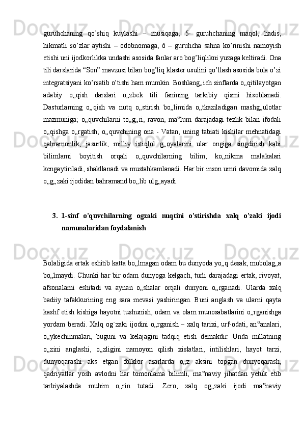 guruhchaning   qo’shiq   kuylashi   –   musiqaga,   5-   guruhchaning   maqol,   hadis,
hikmatli   so’zlar   aytishi   –   odobnomaga,   6   –   guruhcha   sahna   ko’rinishi   namoyish
etishi uni ijodkorlikka undashi asosida fanlar aro bog’liqlikni yuzaga keltiradi. Ona
tili darslarida “Son” mavzusi bilan bog’liq klaster usulini qo’llash asosida bola o’zi
integratsiyani ko’rsatib o’tishi ham mumkin. Boshlang„ich sinflarda o„qitilayotgan
adabiy   o„qish   darslari   o„zbek   tili   fanining   tarkibiy   qismi   hisoblanadi.
Dasturlarning   o„qish   va   nutq   o„stirish   bo„limida   o„tkaziladigan   mashg„ulotlar
mazmuniga;   o„quvchilarni   to„g„ri,   ravon,   ma lum   darajadagi   tezlik   bilan   ifodali‟
o„qishga   o„rgatish;   o„quvchining   ona   -   Vatan,   uning   tabiati   kishilar   mehnatidagi
qahramonlik,   jasurlik,   milliy   istiqlol   g„oyalarini   ular   ongiga   singdirish   kabi
bilimlarni   boyitish   orqali   o„quvchilarning   bilim,   ko„nikma   malakalari
kengaytiriladi, shakllanadi va mustahkamlanadi. Har bir inson umri davomida xalq
o„g„zaki ijodidan bahramand bo„lib ulg„ayadi. 
3. 1-sinf   o'quvchilarning   ogzaki   nuqtini   o'stirishda   xalq   o'zaki   ijodi
namunalaridan foydalanish
Bolaligida ertak eshitib katta bo„lmagan odam bu dunyoda yo„q desak, mubolag„a
bo„lmaydi. Chunki  har bir odam  dunyoga kelgach, turli darajadagi  ertak, rivoyat,
afsonalarni   eshitadi   va   aynan   o„shalar   orqali   dunyoni   o„rganadi.   Ularda   xalq
badiiy   tafakkurining   eng   sara   mevasi   yashiringan.   Buni   anglash   va   ularni   qayta
kashf etish kishiga hayotni tushunish, odam va olam munosabatlarini o„rganishga
yordam  beradi. Xalq og`zaki ijodini o„rganish – xalq tarixi, urf-odati, an analari,	
‟
o„ykechinmalari,   buguni   va   kelajagini   tadqiq   etish   demakdir.   Unda   millatning
o„zini   anglashi,   o„zligini   namoyon   qilish   xislatlari,   intilishlari,   hayot   tarzi,
dunyoqarashi   aks   etgan   folklor   asarlarda   o„z   aksini   topgan   dunyoqarash,
qadriyatlar   yosh   avlodni   har   tomonlama   bilimli,   ma naviy   jihatdan   yetuk   etib	
‟
tarbiyalashda   muhim   o„rin   tutadi.   Zero,   xalq   og„zaki   ijodi   ma naviy	
‟ 