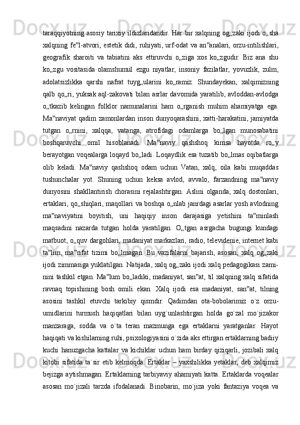 taraqqiyotning  asosiy  tarixiy  ildizlaridandir.  Har   bir  xalqning  og„zaki   ijodi   o„sha
xalqning fe l-atvori, estetik didi, ruhiyati, urf-odat va an analari, orzu-intilishlari,‟ ‟
geografik   sharoiti   va   tabiatini   aks   ettiruvchi   o„ziga   xos   ko„zgudir.   Biz   ana   shu
ko„zgu   vositasida   olamshumul   ezgu   niyatlar,   insoniy   fazilatlar,   yovuzlik,   zulm,
adolatsizlikka   qarshi   nafrat   tuyg„ularini   ko„ramiz.   Shundayekan,   xalqimizning
qalb qo„ri, yuksak aql-zakovati bilan asrlar davomida yaratilib, avloddan-avlodga
o„tkazib   kelingan   folklor   namunalarini   ham   o„rganish   muhim   ahamiyatga   ega.
Ma naviyat  qadim   zamonlardan inson  dunyoqarashini,  xatti-harakatini,  jamiyatda	
‟
tutgan   o„rnini,   xalqqa,   vatanga,   atrofidagi   odamlarga   bo„lgan   munosabatini
boshqaruvchi   omil   hisoblanadi.   Ma naviy   qashshoq   kimsa   hayotda   ro„y	
‟
berayotgan voqealarga loqayd bo„ladi. Loqaydlik esa tuzatib bo„lmas oqibatlarga
olib   keladi.   Ma naviy   qashshoq   odam   uchun   Vatan,   xalq,   oila   kabi   muqaddas	
‟
tushunchalar   yot.   Shuning   uchun   keksa   avlod,   avvalo,   farzandning   ma naviy	
‟
dunyosini   shakllantirish   chorasini   rejalashtirgan.   Aslini   olganda,   xalq   dostonlari,
ertaklari, qo„shiqlari, maqollari va boshqa o„nlab janrdagi asarlar yosh avlodning
ma naviyatini   boyitish,   uni   haqiqiy   inson   darajasiga   yetishini   ta minlash	
‟ ‟
maqsadini   nazarda   tutgan   holda   yaratilgan.   O„tgan   asrgacha   bugungi   kundagi
matbuot, o„quv dargohlari, madaniyat markazlari, radio, televidenie, internet kabi
ta lim,   ma rifat   tizimi   bo„lmagan.   Bu   vazifalarni   bajarish,   asosan,   xalq   og„zaki
‟ ‟
ijodi zimmasiga yuklatilgan. Natijada, xalq og„zaki ijodi xalq pedagogikasi zami-
nini tashkil etgan. Ma lum bo„ladiki, madaniyat, san at, til xalqning xalq sifatida	
‟ ‟
ravnaq   topishining   bosh   omili   ekan.   Xalq   ijodi   esa   madaniyat,   san at,   tilning	
‟
asosini   tashkil   etuvchi   tarkibiy   qismdir.   Qadimdan   ota-bobolarimiz   o`z   orzu-
umidlarini   turmush   haqiqatlari   bilan   uyg`unlashtirgan   holda   go`zal   mo`jizakor
manzaraga,   sodda   va   o`ta   teran   mazmunga   ega   ertaklarni   yaratganlar.   Hayot
haqiqati va kishilarning ruhi, psixologiyasini o`zida aks ettirgan ertaklarning badiiy
kuchi   hanuzgacha   kattalar   va   kichiklar   uchun   ham   birday   qiziqarli,   jozibali   xalq
kitobi   sifatida   ta`sir   etib  kelmoqda.   Ertaklar   –   yaxshilikka   yetaklar,  deb   xalqimiz
bejizga aytishmagan. Ertaklarning tarbiyaviy ahamiyati  katta. Ertaklarda voqealar
asosan   mo`jizali   tarzda   ifodalanadi.   Binobarin,   mo`jiza   yoki   fantaziya   voqea   va 