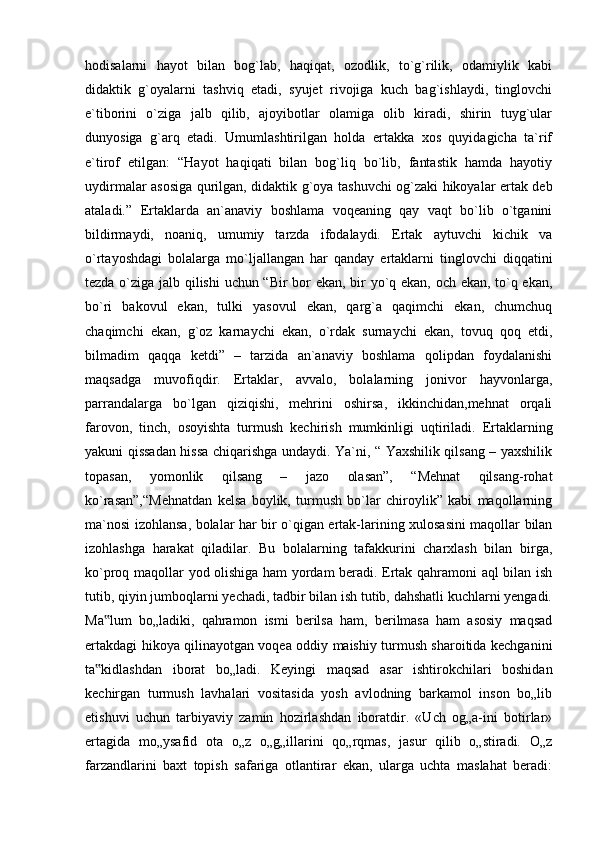 hodisalarni   hayot   bilan   bog`lab,   haqiqat,   ozodlik,   to`g`rilik,   odamiylik   kabi
didaktik   g`oyalarni   tashviq   etadi,   syujet   rivojiga   kuch   bag`ishlaydi,   tinglovchi
e`tiborini   o`ziga   jalb   qilib,   ajoyibotlar   olamiga   olib   kiradi,   shirin   tuyg`ular
dunyosiga   g`arq   etadi.   Umumlashtirilgan   holda   ertakka   xos   quyidagicha   ta`rif
e`tirof   etilgan:   “Hayot   haqiqati   bilan   bog`liq   bo`lib,   fantastik   hamda   hayotiy
uydirmalar asosiga qurilgan, didaktik g`oya tashuvchi og`zaki hikoyalar ertak deb
ataladi.”   Ertaklarda   an`anaviy   boshlama   voqeaning   qay   vaqt   bo`lib   o`tganini
bildirmaydi,   noaniq,   umumiy   tarzda   ifodalaydi.   Ertak   aytuvchi   kichik   va
o`rtayoshdagi   bolalarga   mo`ljallangan   har   qanday   ertaklarni   tinglovchi   diqqatini
tezda o`ziga jalb qilishi  uchun “Bir bor ekan, bir yo`q ekan, och ekan, to`q ekan,
bo`ri   bakovul   ekan,   tulki   yasovul   ekan,   qarg`a   qaqimchi   ekan,   chumchuq
chaqimchi   ekan,   g`oz   karnaychi   ekan,   o`rdak   surnaychi   ekan,   tovuq   qoq   etdi,
bilmadim   qaqqa   ketdi”   –   tarzida   an`anaviy   boshlama   qolipdan   foydalanishi
maqsadga   muvofiqdir.   Ertaklar,   avvalo,   bolalarning   jonivor   hayvonlarga,
parrandalarga   bo`lgan   qiziqishi,   mehrini   oshirsa,   ikkinchidan,mehnat   orqali
farovon,   tinch,   osoyishta   turmush   kechirish   mumkinligi   uqtiriladi.   Ertaklarning
yakuni qissadan hissa chiqarishga undaydi. Ya`ni, “ Yaxshilik qilsang – yaxshilik
topasan,   yomonlik   qilsang   –   jazo   olasan”,   “Mehnat   qilsang-rohat
ko`rasan”,“Mehnatdan   kelsa   boylik,   turmush   bo`lar   chiroylik”   kabi   maqollarning
ma`nosi izohlansa, bolalar har bir o`qigan ertak-larining xulosasini maqollar bilan
izohlashga   harakat   qiladilar.   Bu   bolalarning   tafakkurini   charxlash   bilan   birga,
ko`proq maqollar yod olishiga ham yordam beradi. Ertak qahramoni aql bilan ish
tutib, qiyin jumboqlarni yechadi, tadbir bilan ish tutib, dahshatli kuchlarni yengadi.
Ma lum   bo„ladiki,   qahramon   ismi   berilsa   ham,   berilmasa   ham   asosiy   maqsad‟
ertakdagi hikoya qilinayotgan voqea oddiy maishiy turmush sharoitida kechganini
ta kidlashdan   iborat   bo„ladi.   Keyingi   maqsad   asar   ishtirokchilari   boshidan
‟
kechirgan   turmush   lavhalari   vositasida   yosh   avlodning   barkamol   inson   bo„lib
etishuvi   uchun   tarbiyaviy   zamin   hozirlashdan   iboratdir.   «Uch   og„a-ini   botirlar»
ertagida   mo„ysafid   ota   o„z   o„g„illarini   qo„rqmas,   jasur   qilib   o„stiradi.   O„z
farzandlarini   baxt   topish   safariga   otlantirar   ekan,   ularga   uchta   maslahat   beradi: 