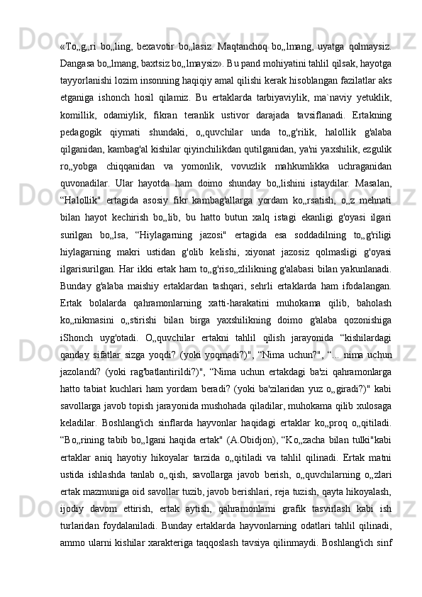 «To„g„ri   bo„ling,   bexavotir   bo„lasiz.   Maqtanchoq   bo„lmang,   uyatga   qolmaysiz.
Dangasa bo„lmang, baxtsiz bo„lmaysiz». Bu pand mohiyatini tahlil qilsak, hayotga
tayyorlanishi lozim insonning haqiqiy amal qilishi kerak hisoblangan fazilatlar aks
etganiga   ishonch   hosil   qilamiz.   Bu   ertaklarda   tarbiyaviylik,   ma`naviy   yetuklik,
komillik,   odamiylik,   fikran   teranlik   ustivor   darajada   tavsiflanadi.   Ertakning
pedagogik   qiymati   shundaki,   o„quvchilar   unda   to„g'rilik,   halollik   g'alaba
qilganidan, kambag'al kishilar qiyinchilikdan qutilganidan, ya'ni yaxshilik, ezgulik
ro„yobga   chiqqanidan   va   yomonlik,   vovuzlik   mahkumlikka   uchraganidan
quvonadilar.   Ular   hayotda   ham   doimo   shunday   bo„lishini   istaydilar.   Masalan,
“Halollik"   ertagida   asosiy   fikr   kambag'allarga   yordam   ko„rsatish,   o„z   mehnati
bilan   hayot   kechirish   bo„lib,   bu   hatto   butun   xalq   istagi   ekanligi   g'oyasi   ilgari
surilgan   bo„lsa,   “Hiylagarning   jazosi"   ertagida   esa   soddadilning   to„g'riligi
hiylagarning   makri   ustidan   g'olib   kelishi,   xiyonat   jazosiz   qolmasligi   g'oyasi
ilgarisurilgan. Har ikki  ertak ham to„g'riso„zlilikning g'alabasi  bilan yakunlanadi.
Bunday   g'alaba   maishiy   ertaklardan   tashqari,   sehrli   ertaklarda   ham   ifodalangan.
Ertak   bolalarda   qahramonlarning   xatti-harakatini   muhokama   qilib,   baholash
ko„nikmasini   o„stirishi   bilan   birga   yaxshilikning   doimo   g'alaba   qozonishiga
iShonch   uyg'otadi.   O„quvchilar   ertakni   tahlil   qilish   jarayonida   “kishilardagi
qanday   sifatlar   sizga   yoqdi?   (yoki   yoqmadi?)",   “Nima   uchun?",   “...   nima   uchun
jazolandi?   (yoki   rag'batlantirildi?)",   “Nima   uchun   ertakdagi   ba'zi   qahramonlarga
hatto   tabiat   kuchlari   ham   yordam   beradi?   (yoki   ba'zilaridan   yuz   o„giradi?)"   kabi
savollarga javob topish jarayonida mushohada qiladilar, muhokama qilib xulosaga
keladilar.   Boshlang'ich   sinflarda   hayvonlar   haqidagi   ertaklar   ko„proq   o„qitiladi.
“Bo„rining   tabib   bo„lgani   haqida   ertak"   (A.Obidjon),   “Ko„zacha   bilan   tulki"kabi
ertaklar   aniq   hayotiy   hikoyalar   tarzida   o„qitiladi   va   tahlil   qilinadi.   Ertak   matni
ustida   ishlashda   tanlab   o„qish,   savollarga   javob   berish,   o„quvchilarning   o„zlari
ertak mazmuniga oid savollar tuzib, javob berishlari, reja tuzish, qayta hikoyalash,
ijodiy   davom   ettirish,   ertak   aytish,   qahramonlarni   grafik   tasvirlash   kabi   ish
turlaridan   foydalaniladi.   Bunday   ertaklarda   hayvonlarning   odatlari   tahlil   qilinadi,
ammo ularni  kishilar  xarakteriga taqqoslash  tavsiya qilinmaydi. Boshlang'ich sinf 