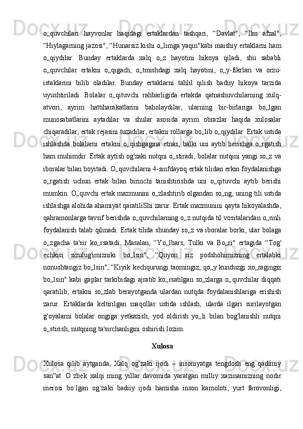 o„quvchilari   hayvonlar   haqidagi   ertaklardan   tashqari,   “Davlat",   “Ilm   afzal",
“Hiylagarning jazosi", “Hunarsiz kishi o„limga yaqin"kabi maishiy ertaklarni ham
o„qiydilar.   Bunday   ertaklarda   xalq   o„z   hayotini   hikoya   qiladi,   shu   sababli
o„quvchilar   ertakni   o„qigach,   o„tmishdagi   xalq   hayotini,   o„y-fikrlari   va   orzu-
istaklarini   bilib   oladilar.   Bunday   ertaklarni   tahlil   qilish   badiiy   hikoya   tarzida
uyushtiriladi.   Bolalar   o„qituvchi   rahbarligida   ertakda   qatnashuvchilarning   xulq-
atvori,   ayrim   hattiharakatlarini   baholaydilar,   ularning   bir-birlariga   bo„lgan
munosabatlarini   aytadilar   va   shular   asosida   ayrim   obrazlar   haqida   xulosalar
chiqaradilar, ertak rejasini tuzadilar, ertakni rollarga bo„lib o„qiydilar. Ertak ustida
ishlashda   bolalarni   ertakni   o„qishgagina   etnas,   balki   uni   aytib   berishga   o„rgatish
ham muhimdir. Ertak aytish og'zaki nutqni o„stiradi, bolalar nutqini yangi so„z va
iboralar bilan boyitadi. O„quvchilarni 4-sinfdayoq ertak tilidan erkin foydalanishga
o„rgatish   uchun   ertak   bilan   birinchi   tanishtirishda   uni   o„qituvchi   aytib   berishi
mumkin. O„quvchi ertak mazmunini o„zlashtirib olgandan so„ng, uning tili ustida
ishlashga alohida ahamiyat qaratiliShi zarur. Ertak mazmunini qayta hikoyalashda,
qahramonlarga tavsif berishda o„quvchilarning o„z nutqida til vositalaridan o„rinli
foydalanish talab qilinadi. Ertak tilida shunday so„z va iboralar borki, ular bolaga
o„zgacha   ta'sir   ko„rsatadi.   Masalan,   “Yo„lbars,   Tulki   va   Bo„ri"   ertagida   “Tog'
echkisi   sizulug'imizniki   bo„lsin",   “Quyon   siz   podshohimizning   ertalabki
nonushtangiz bo„lsin", “Kiyik kechqurungi taomingiz, qo„y kunduzgi xo„ragingiz
bo„lsin"  kabi   gaplar   tarkibidagi   ajratib ko„rsatilgan  so„zlarga  o„quvchilar   diqqati
qaratilib,   ertakni   so„zlab   berayotganda   ulardan   nutqda   foydalanishlariga   erishish
zarur.   Ertaklarda   keltirilgan   maqollar   ustida   ishlash,   ularda   ilgari   surilayotgan
g'oyalarni   bolalar   ongiga   yetkazish,   yod   oldirish   yo„li   bilan   bog'lanishli   nutqni
o„stirish, nutqning ta'sirchanligini oshirish lozim.
Xulosa
Xulosa   qilib   aytganda,   Xalq   og’zaki   ijodi   –   insoniyatga   tengdosh   eng   qadimiy
san at.   O`zbek   xalqi   ming   yillar   davomida   yaratgan   milliy   xazinamizning   nodir‟
merosi   bo`lgan   og`zaki   badiiy   ijodi   hamisha   inson   kamoloti,   yurt   farovonligi, 