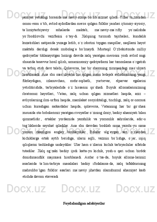 jamiyat yetukligi borasida ma`naviy ozuqa bo`lib xizmat qiladi. Yillar to„zonidan
omon-eson o`tib, avlod-ajdodlardan meros qolgan folklor janrlari ijtimoiy-siyosiy,
ta`limiytarbiyaviy   sohalarda   maktab,   ma`naviy-ma`rifiy   yo`nalishda
yo`lboshlovchi   vazifasini   o`tay-di.   Xalqning   turmush   tajribalari,   kundalik
kuzatishlari   natijasida   yuzaga   kelib,  o`z  isbotini   topgan   maqollar,   naqllarni   hayot
maktabi   darsligi   desak   mubolag`a   bo`lmaydi.   Mustaqil   O`zbekistonda   milliy
qadriyatlar   tiklanayotgan   hozirgi   davrda   xalq   yaratgan   merosini   yosh   avlod   ongi
shuurida tasavvur hosil qilish, umuminsoniy qadriyatlarni har tomonlama o`rgatish
va   tatbiq   etish   davr   talabi.   Qolaversa,   har   bir   shaxsning   zimmasidagi   mas`uliyati
hisoblanadi.   Ana   shu   mas`uliyatni   his   qilgan   inson   kelajak   avlodimizning   yangi
fikrlaydigan,   izlanuvchan,   mehr-oqibatli,   yurtsevar,   elparvar   egalarini
yetishtirishda,   tarbiyalashda   o`z   hissasini   qo`shadi.   Buyuk   allomalarimizning
ibratomuz   hayotlari,   Vatan,   xalq   uchun   qilgan   xizmatlari   haqida,   aziz   –
avliyolarning ilmi-urfoni haqida, mamlakat osoyishtaligi, tinchligi, xalq or-nomusi
uchun   kurashgan   sarkardalar   haqida,   qolaversa,   Vatanning   har   bir   go`shasi
xususida ota-bobolarimiz yaratgan rivoyatlar o`zining ilmiy, badiiy ahamiyati bilan
qimmatlidir.,   ertaklar   yordamida   yaxshilik   va   yomonlik   sahrolarida,   adir-u
tog`liklarida   sayohat   qiladilar.   Ana   shu   davrdan   boshlab   nima   yaxshi-yu   nima
yomon   ekanligini   anglay   boshlaydilar.   Bolalar   ulg`aygan   sari   o`zlaridan
kichiklarga   ertak   aytib   berishga,   ularni   aqlli,   vazmin   bo`lishga,   o`jar,   injiq
qiliqlarini   tashlashga   undaydilar.   Ular   ham   o`zlarini   kichik   tarbiyachilar   sifatida
tutadilar.   Xalq   og`zaki   badiiy   ijodi   katta-yu   kichik,   yosh-u   qari   uchun   birdek
donishmandlik   majmuasi   hisoblanadi.   Asrlar   o`tsa-da,   buyuk   alloma-larimiz
asarlarida   ta`lim-tarbiya   masalalari   badiiy   ifodalansa-da,   xalq   tafakkurining
mahsulibo`lgan   folklor   asarlari   ma`naviy   jihatdan   olamshumul   ahamiyat   kasb
etishda davom etaveradi
Foydalanilgan adabiyotlar 