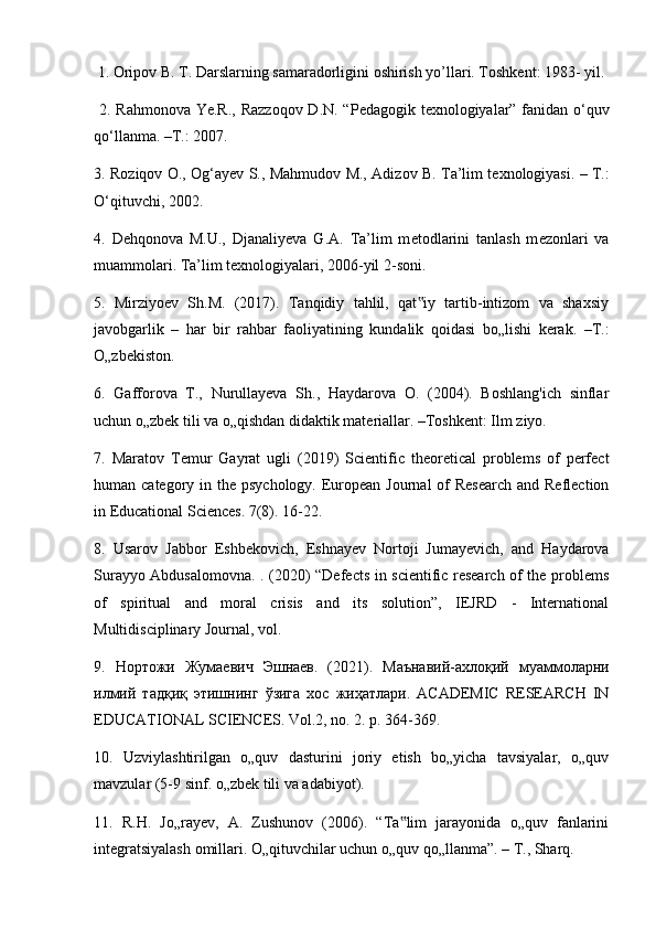  1. Oripov B. T. Darslarning samaradorligini oshirish yo’llari. Toshkent: 1983- yil.
  2. R а hm о n о v а   Ye.R., R а zz о q о v D.N. “P е d а g о gik t ех n о l о giyal а r” f а nid а n o‘quv
qo‘ll а nm а . –T.: 2007. 
3. R о ziq о v   О .,   О g‘ayev S., M а hmud о v M.,   А diz о v B. T а ’lim t ех n о l о giyasi. – T.:
O‘qituvchi, 2002. 
4.   D е hq о n о v а   M.U.,   Dj а n а liyev а   G. А .   T а ’lim   m е t о dl а rini   t а nl а sh   m е z о nl а ri   v а
mu а mm о l а ri. Ta’lim texnologiyalari, 2006-yil 2-s о ni.
5.   Mirziyoev   Sh.M.   (2017).   Tanqidiy   tahlil,   qat iy   tartib-intizom   va   shaxsiy‟
javobgarlik   –   har   bir   rahbar   faoliyatining   kundalik   qoidasi   bo„lishi   kerak.   –T.:
O„zbekiston. 
6.   Gafforova   T.,   Nurullayeva   Sh.,   Haydarova   O.   (2004).   Boshlang'ich   sinflar
uchun o„zbek tili va o„qishdan didaktik materiallar. –Toshkent: Ilm ziyo. 
7.   Maratov   Temur   Gayrat   ugli   (2019)   Scientific   theoretical   problems   of   perfect
human category in the psychology. European Journal  of  Research  and Reflection
in Educational Sciences. 7(8). 16-22. 
8.   Usarov   Jabbor   Eshbekovich,   Eshnayev   Nortoji   Jumayevich,   and   Haydarova
Surayyo Abdusalomovna. . (2020) “Defects in scientific research of the problems
of   spiritual   and   moral   crisis   and   its   solution”,   IEJRD   -   International
Multidisciplinary Journal, vol.
9.   Нортожи   Жумаевич   Эшнаев .   (2021).   Маънавий - ахлоқий   муаммоларни
илмий   тадқиқ   этишнинг   ўзига   хос   жиҳатлари .   ACADEMIC   RESEARCH   IN
EDUCATIONAL SCIENCES. Vol.2, no. 2. p. 364-369. 
10.   Uzviylashtirilgan   o„quv   dasturini   joriy   etish   bo„yicha   tavsiyalar,   o„quv
mavzular (5-9 sinf. o„zbek tili va adabiyot). 
11.   R.H.   Jo„rayev,   A.   Zushunov   (2006).   “Ta lim   jarayonida   o„quv   fanlarini	
‟
integratsiyalash omillari. O„qituvchilar uchun o„quv qo„llanma”. – T., Sharq. 