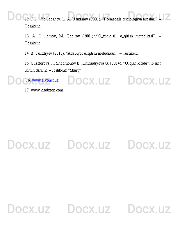 12. J.G„. Yo„ldoshev, L. A. Usmanov (2001). “Pedagogik texnologiya asoslari” –
Toshkent. 
13.   A.   G„ulomov,   M.   Qodirov   (2001).v“O„zbek   tili   o„qitish   metodikasi”.   –
Toshkent. 
14. B. To„xliyev (2010). “Adabiyot o„qitish metodikasi”. – Toshkent. 
15. G„afforova T., Shodmonov E., Eshturdiyeva G. (2014). “O„qish kitobi”: 3-sinf
uchun darslik. –Toshkent: “Sharq”
 16.  www.ziyonet.uz  
17. www.kitobxon.com 