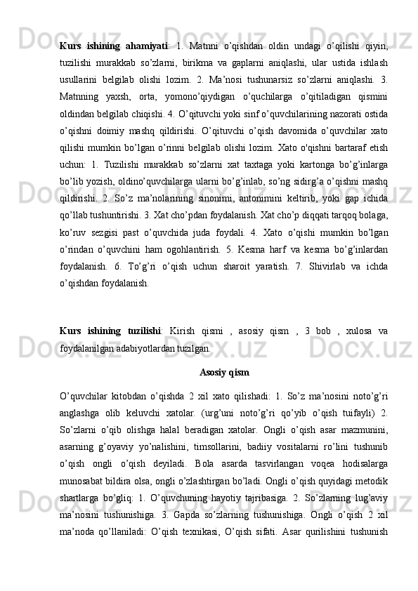 Kurs   ishining   ahamiyati :   1.   Matnni   o’qishdan   oldin   undagi   o’qilishi   qiyin,
tuzilishi   murakkab   so’zlarni,   birikma   va   gaplarni   aniqlashi,   ular   ustida   ishlash
usullarini   belgilab   olishi   lozim.   2.   Ma’nosi   tushunarsiz   so’zlarni   aniqlashi.   3.
Matnning   yaxsh,   orta,   yomono’qiydigan   o’quchilarga   o’qitiladigan   qismini
oldindan belgilab chiqishi. 4. O’qituvchi yoki sinf o’quvchilarining nazorati ostida
o’qishni   doimiy   mashq   qildirishi.   O’qituvchi   o’qish   davomida   o’quvchilar   xato
qilishi   mumkin   bo’lgan   o’rinni   belgilab   olishi   lozim.   Xato   o'qishni   bartaraf   etish
uchun:   1.   Tuzilishi   murakkab   so’zlarni   xat   taxtaga   yoki   kartonga   bo’g’inlarga
bo’lib yozish, oldino’quvchilarga ularni bo’g’inlab, so’ng sidirg’a o’qishni mashq
qildirishi.   2.   So’z   ma’nolarining   sinonimi,   antonimini   keltirib,   yoki   gap   ichida
qo’llab tushuntirishi. 3. Xat cho’pdan foydalanish. Xat cho’p diqqati tarqoq bolaga,
ko’ruv   sezgisi   past   o’quvchida   juda   foydali.   4.   Xato   o’qishi   mumkin   bo’lgan
o’rindan   o’quvchini   ham   ogohlantirish.   5.   Kesma   harf   va   kesma   bo’g’inlardan
foydalanish.   6.   To’g’ri   o’qish   uchun   sharoit   yaratish.   7.   Shivirlab   va   ichda
o’qishdan foydalanish. 
Kurs   ishining   tuzilishi :   Kirish   qismi   ,   asosiy   qism   ,   3   bob   ,   xulosa   va
foydalanilgan adabiyotlardan tuzilgan.
Asosiy qism
O’quvchilar   kitobdan   o’qishda   2   xil   xato   qilishadi:   1.   So’z   ma’nosini   noto’g’ri
anglashga   olib   keluvchi   xatolar.   (urg’uni   noto’g’ri   qo’yib   o’qish   tuifayli)   2.
So’zlarni   o’qib   olishga   halal   beradigan   xatolar.   Ongli   o’qish   asar   mazmunini,
asarning   g’oyaviy   yo’nalishini,   timsollarini,   badiiy   vositalarni   ro’lini   tushunib
o’qish   ongli   o’qish   deyiladi.   Bola   asarda   tasvirlangan   voqea   hodisalarga
munosabat bildira olsa, ongli o’zlashtirgan bo’ladi. Ongli o’qish quyidagi metodik
shartlarga   bo’gliq:   1.   O’quvchuning   hayotiy   tajribasiga.   2.   So’zlarning   lug’aviy
ma’nosini   tushunishiga.   3.   Gapda   so’zlarning   tushunishiga.   Ongli   o’qish   2   xil
ma’noda   qo’llaniladi:   O’qish   texnikasi,   O’qish   sifati.   Asar   qurilishini   tushunish 