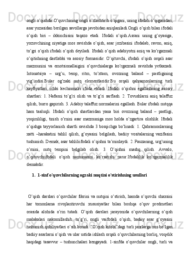 ongli o’qishdir.O’quvchining ongli o’zlashtirib o’qigani, uning ifodali o’qiganidan,
asar yuzasidan berilgan savollarga javobidan aniqlaniladi.Ongli o’qish bilan ifodali
o’qish   biri   –   ikkinchisini   taqazo   etadi.   Ifodali   o’qish.Asrani   uning   g’oyasiga,
yozuvchining   niyatiga   mos   ravishda   o’qish,   asar   jozibasini   ifodalab,   ravon,   aniq,
to’gri o’qish ifodali o’qish deyiladi. Ifodali o’qish adabiyotni aniq va ko’rgazmali
o’qitishning   dastlabki   va   asosiy   formasidir.   O’qituvchi,   ifodali   o’qish   orqali   asar
mazmunini   va   emotsionallaigini   o’quvchialarga   ko’rgazmali   ravishda   yetkazadi.
Intonatsiya   –   urg’u,   temp,   ritm,   to’xtam,   ovozning   baland   –   pastligining
yig’indisi.Bular   og’zaki   nutq   elementlaridir.Bu   orqali   qahramonlarning   turli
kayfiyatlari,   ichki   kechinmalri   ifoda   etiladi.   Ifodali   o’qishni   egallashning   asosiy
shartlari:   1.   Nafasni   to’g’ri   olish   va   to’g’ri   sarflash.   2.   Tovushlarni   aniq   talaffuz
qilish, burro gapirish. 3. Adabiy talaffuz normalarini egallash. Bular ifodali nutqqa
ham   taaluqli.   Ifodali   o’qish   shartlaridan   yana   biri   ovozning   baland   –   pastligi,
yoqimliligi,   tinish   o’rnini   asar   mazmuniga   mos   holda   o’zgartira   olishlik.   Ifodali
o’qishga   tayyorlanish   shartli   ravishda   3   bosqichga   bo’linadi:   1.   Qahramonlarning
xatti   –harakatini   tahlil   qilish,   g’oyasini   belgilash,   badiiy   vositalarning   vazifasini
tushunish. Demak, asar tahliliifodali o’qishni ta’minlaydi. 2. Pauzaning, urg’uning
o’rnini,   nutq   tempini   belgilab   olish.   3.   O’qishni   mashq   qilish.   Avvalo,
o’qituvchiifodali   o’qish   namunasini   ko’rsatishi   zarur.Ifodalilik   ko’rgazmalilik
demakdir.
1. 1-sinf o'quvchilarning ogzaki nuqtini o'stirishning usullari 
  O’qish   darslari   o’quvchilar   fikrini   va   nutqini   o’stirish,   hamda   o’quvchi   shaxsini
har   tomonlama   rivojlantiruvchi   xususiyatlar   bilan   boshqa   o’quv   predmetlari
orasida   alohida   o’rin   tutadi.   O’qish   darslari   jarayonida   o’quvchilarning   o’qish
malakalari   nakomillashib,   to’g’ri,   ongli   vaifodali   o’qish,   badiiy   asar   g’oyasini
tushunish qobiliyatlari o’sib boradi. “O’qish kitobi”dagi turli janrlarga xos bo’lgan
badiiy asarlarni o’qish va ular ustida ishlash orqali o’quvchilarning borliq, voqelik
haqidagi   tasavvur   –   tushunchalari   kengayadi.   1-sinfda   o’quvchilar   ongli,   turli   va 