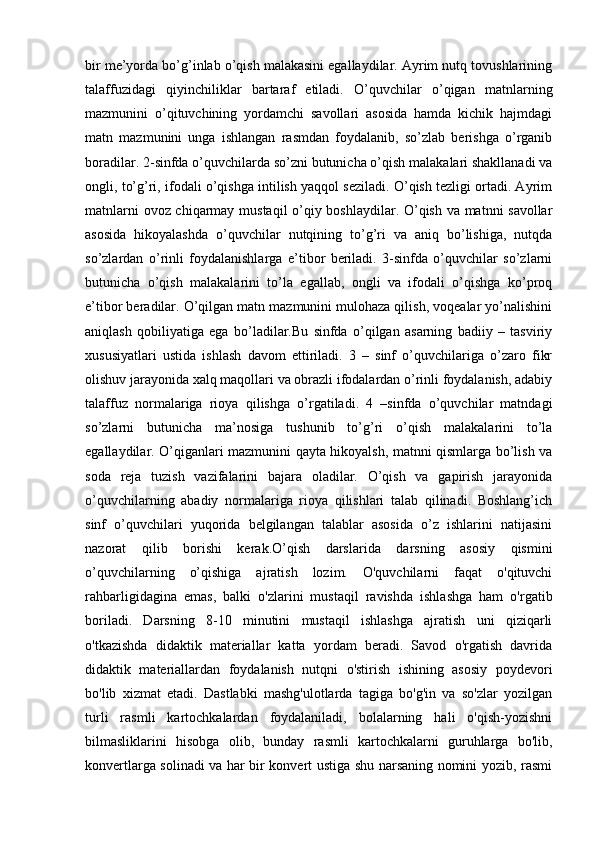 bir me’yorda bo’g’inlab o’qish malakasini egallaydilar. Ayrim nutq tovushlarining
talaffuzidagi   qiyinchiliklar   bartaraf   etiladi.   O’quvchilar   o’qigan   matnlarning
mazmunini   o’qituvchining   yordamchi   savollari   asosida   hamda   kichik   hajmdagi
matn   mazmunini   unga   ishlangan   rasmdan   foydalanib,   so’zlab   berishga   o’rganib
boradilar. 2-sinfda o’quvchilarda so’zni butunicha o’qish malakalari shakllanadi va
ongli, to’g’ri, ifodali o’qishga intilish yaqqol seziladi. O’qish tezligi ortadi. Ayrim
matnlarni ovoz chiqarmay mustaqil o’qiy boshlaydilar. O’qish va matnni savollar
asosida   hikoyalashda   o’quvchilar   nutqining   to’g’ri   va   aniq   bo’lishiga,   nutqda
so’zlardan   o’rinli   foydalanishlarga   e’tibor   beriladi.   3-sinfda   o’quvchilar   so’zlarni
butunicha   o’qish   malakalarini   to’la   egallab,   ongli   va   ifodali   o’qishga   ko’proq
e’tibor beradilar. O’qilgan matn mazmunini mulohaza qilish, voqealar yo’nalishini
aniqlash   qobiliyatiga   ega   bo’ladilar.Bu   sinfda   o’qilgan   asarning   badiiy   –   tasviriy
xususiyatlari   ustida   ishlash   davom   ettiriladi.   3   –   sinf   o’quvchilariga   o’zaro   fikr
olishuv jarayonida xalq maqollari va obrazli ifodalardan o’rinli foydalanish, adabiy
talaffuz   normalariga   rioya   qilishga   o’rgatiladi.   4   –sinfda   o’quvchilar   matndagi
so’zlarni   butunicha   ma’nosiga   tushunib   to’g’ri   o’qish   malakalarini   to’la
egallaydilar. O’qiganlari mazmunini qayta hikoyalsh, matnni qismlarga bo’lish va
soda   reja   tuzish   vazifalarini   bajara   oladilar.   O’qish   va   gapirish   jarayonida
o’quvchilarning   abadiy   normalariga   rioya   qilishlari   talab   qilinadi.   Boshlang’ich
sinf   o’quvchilari   yuqorida   belgilangan   talablar   asosida   o’z   ishlarini   natijasini
nazorat   qilib   borishi   kerak.O’qish   darslarida   darsning   asosiy   qismini
o’quvchilarning   o’qishiga   ajratish   lozim.   O'quvchilarni   faqat   o'qituvchi
rahbarligidagina   emas,   balki   o'zlarini   mustaqil   ravishda   ishlashga   ham   o'rgatib
boriladi.   Darsning   8-10   minutini   mustaqil   ishlashga   ajratish   uni   qiziqarli
o'tkazishda   didaktik   materiallar   katta   yordam   beradi.   Savod   o'rgatish   davrida
didaktik   materiallardan   foydalanish   nutqni   o'stirish   ishining   asosiy   poydevori
bo'lib   xizmat   etadi.   Dastlabki   mashg'ulotlarda   tagiga   bo'g'in   va   so'zlar   yozilgan
turli   rasmli   kartochkalardan   foydalaniladi,   bolalarning   hali   o'qish-yozishni
bilmasliklarini   hisobga   olib,   bunday   rasmli   kartochkalarni   guruhlarga   bo'lib,
konvertlarga solinadi va har bir konvert ustiga shu narsaning nomini yozib, rasmi 