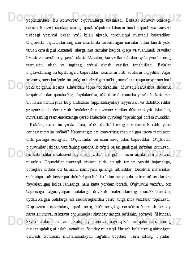 yopishtiriladi.   Bu   konvertlar   o'quvchilarga   ulashiladi.   Bolalar   konvert   ichidagi
narsani konvert ustidagi rasmga qarab o'qish malakasini hosil qilgach esa konvert
ustidagi   yozuvni   o'qish   yo'li   bilan   ajratib,   topshiriqni   mustaqil   bajaradilar.
O'qituvchi   o'quvchilarning   shu   rasmlarda   tasvirlangan   narsalar   bilan   tanish   yoki
tanish emasligini  kuzatadi, ularga shu rasmlar  haqida qisqa  va tushunarli  savollar
beradi   va   savollariga   javob   oladi.   Masalan,   konvertlar   ichidan   uy   hayvonlarining
rasmlarini   olish   va   tagidagi   so'zni   o'qish   vazifasi   topshiriladi.   Bolalar
o'qituvchining bu topshirig'ini bajaradilar: rasmlarni olib, so'zlarni o'qiydilar. Agar
so'zning bosh harfyoki bir bo'g'ini tushirilgan bo'lsa, nuqtalar o'rniga unga mos harf
yoki   bo'g'inni   kesma   alfavitdan   topib   to'ldiradilar.   Mustaqil   ishlashda   didaktik
tarqatmalardan qancha ko'p foydalanilsa, o'zlashtirish shuncha yaxshi bo'ladi. Har
bir narsa uchun juda ko'p andazalar (applikatsiyalar) tayyorlash va didaktik ishlar
jarayonidà   ulardan   o'rinli   foydalanish   o'quvchini   ijodkorlikka   undaydi.   Masalan,
mevalarning rasm-andazasiga qarab ishlashda quyidagi topshiriqni berish mumkin:
-   Bolalar,   mana   bu   yerda   olma,   o'rik,   shaftolilarning   rasmlarini   ko'rdik,   yana
qanday mevalar bo'ladi? Hammangiz o'z konvertingizdan qolgan meva rasmlarini
olib,   partaga   tering-chi.   O’quvchilar   bu   ishni   zavq   bilan   bajaradilar.   O'qituvchi
o'quvchilar   ishidan   vazifaning   qanchalik   to'g'ri   bajarilganligini   ko'zdan   kechiradi.
Bu  kabi  ishlarni   sabzavot,  uy-ro'zgor   asboblari,  gullar   rasmi  ustida  ham   o'tkazish
mumkin.   Uquvchilar   mustaqil   ishlarni   juda   qiziqib   tez   va   yaxshi   bajarishga,
o'rtoqlari   oldida   o'z   bilimini   namoyish   qilishga   intiladilar.   Didaktik   materiallar
maktabga turli tayyorgarlikda kelgan bolalar bilan bir vaqtda, xilma-xil usullardan
foydalanilgan   holda   ishlashga   ham   katta   yordam   beradi.   O'qituvchi   vazifani   tez
bajarishga   ulgurayotgan   bolalarga   didaktik   materiallarning   murakkablaridan,
uydan kelgan  bolalarga  esa  soddaroqlaridan berib,  unga mos  vazifalar  topshiradi.
O’qituvchi   o'quvchilarga   qizil,   sariq,   ko'k   rangdagi   narsalarni   ko'rsatib   qanday
narsalar: meva, sabzavot o'yinchoqlar shunday rangda bo'lishini so'raydi. SHundan
keyin   bolalar   olcha,   anor,   kulupnay,   pomidor,   bayroq   kabi   bir   qator   narsalarning
qizil rangdaligini eslab, aytadilar. Bunday mustaqil fikrlash bolalarning aktivligini
oshiradi,   xotirasini   mustahkamlaydi,   lug'atini   boyitadi.   Turli   xildagi   o'yinlar: 