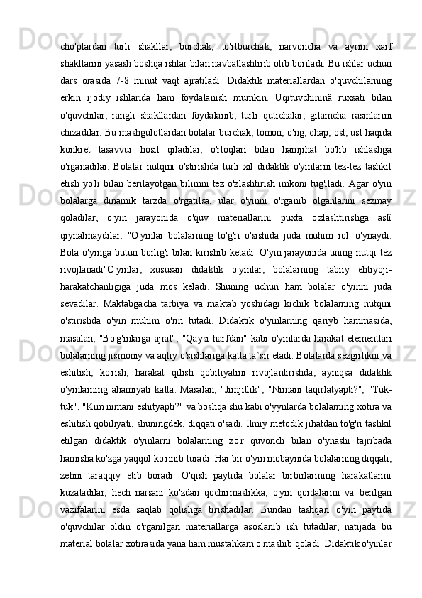 cho'plardan   turli   shakllar;   burchak,   to'rtburchak,   narvoncha   va   ayrim   xarf
shakllarini yasash boshqa ishlar bilan navbatlashtirib olib boriladi. Bu ishlar uchun
dars   orasida   7-8   minut   vaqt   ajratiladi.   Didaktik   materiallardan   o'quvchilarning
erkin   ijodiy   ishlarida   ham   foydalanish   mumkin.   Uqituvchininã   ruxsati   bilan
o'quvchilar,   rangli   shakllardan   foydalanib,   turli   qutichalar,   gilamcha   rasmlarini
chizadilar. Bu mashgulotlardan bolalar burchak, tomon, o'ng, chap, ost, ust haqida
konkret   tasavvur   hosil   qiladilar,   o'rtoqlari   bilan   hamjihat   bo'lib   ishlashga
o'rganadilar.   Bolalar   nutqini   o'stirishda   turli   xil   didaktik   o'yinlarni   tez-tez   tashkil
etish   yo'li   bilan   berilayotgan   bilimni   tez   o'zlashtirish   imkoni   tug'iladi.   Agar   o'yin
bolalarga   dinamik   tarzda   o'rgatilsa,   ular   o'yinni   o'rganib   olganlarini   sezmay
qoladilar,   o'yin   jarayonida   o'quv   materiallarini   puxta   o'zlashtirishga   aslî
qiynalmaydilar.   "O'yinlar   bolalarning   to'g'ri   o'sishida   juda   muhim   rol'   o'ynaydi.
Bola o'yinga butun borlig'i  bilan kirishib ketadi. O'yin jarayonida uning nutqi  tez
rivojlanadi"O'yinlar,   xususan   didaktik   o'yinlar,   bolalarning   tabiiy   ehtiyoji-
harakatchanligiga   juda   mos   keladi.   Shuning   uchun   ham   bolalar   o'yinni   juda
sevadilar.   Maktabgacha   tarbiya   va   maktab   yoshidagi   kichik   bolalarning   nutqini
o'stirishda   o'yin   muhim   o'rin   tutadi.   Didaktik   o'yinlarning   qariyb   hammasida,
masalan,   "Bo'g'inlarga   ajrat",   "Qaysi   harfdan"   kabi   o'yinlarda   harakat   elementlari
bolalarning jismoniy va aqliy o'sishlariga katta ta`sir etadi. Bolalarda sezgirlikni va
eshitish,   ko'rish,   harakat   qilish   qobiliyatini   rivojlantirishda,   ayniqsa   didaktik
o'yinlarning   ahamiyati   katta.   Masalan,   "Jimjitlik",   "Nimani   taqirlatyapti?",   "Tuk-
tuk", "Kim nimani eshityapti?" va boshqa shu kabi o'yynlarda bolalarning xotira va
eshitish qobiliyati, shuningdek, diqqati o'sadi. Ilmiy metodik jihatdan to'g'ri tashkil
etilgan   didaktik   o'yinlarni   bolalarning   zo'r   quvonch   bilan   o'ynashi   tajribada
hamisha ko'zga yaqqol ko'rinib turadi. Har bir o'yin mobaynida bolalarning diqqati,
zehni   taraqqiy   etib   boradi.   O'qish   paytida   bolalar   birbirlarining   harakatlarini
kuzatadilar,   hech   narsani   ko'zdan   qochirmaslikka,   o'yin   qoidalarini   va   berilgan
vazifalarini   esda   saqlab   qolishga   tirishadilar.   Bundan   tashqari   o'yin   paytida
o'quvchilar   oldin   o'rganilgan   materiallarga   asoslanib   ish   tutadilar,   natijada   bu
material bolalar xotirasida yana ham mustahkam o'rnashib qoladi. Didaktik o'yinlar 