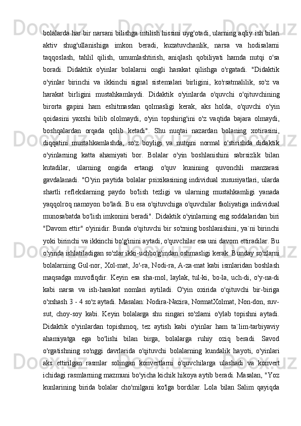 bolalarda har bir narsani bilishga intilish hissini uyg'otadi, ularning aqliy ish bilan
aktiv   shug'ullanishiga   imkon   beradi,   kuzatuvchanlik,   narsa   va   hodisalarni
taqqoslash,   tahlil   qilish,   umumlashtirish,   aniqlash   qobiliyati   hamda   nutqi   o'sa
boradi.   Didaktik   o'yinlar   bolalarni   ongli   harakat   qilishga   o'rgatadi.   "Didaktik
o'yinlar   birinchi   va   ikkinchi   signal   sistemalari   birligini,   ko'rsatmalilik,   so'z   va
harakat   birligini   mustahkamlaydi.   Didaktik   o'yinlarda   o'quvchi   o'qituvchining
birorta   gapini   ham   eshitmasdan   qolmasligi   kerak,   aks   holda,   o'quvchi   o'yin
qoidasini   yaxshi   bilib   ololmaydi,   o'yin   topshirig'ini   o'z   vaqtida   bajara   olmaydi,
boshqalardan   orqada   qolib   ketadi".   Shu   nuqtai   nazardan   bolaning   xotirasini,
diqqatini   mustahkamlashda,   so'z   boyligi   va   nutqini   normal   o'stirishda   didaktik
o'yinlarning   katta   ahamiyati   bor.   Bolalar   o'yin   boshlanishini   sabrsizlik   bilan
kutadilar,   ularning   ongida   ertangi   o'quv   kunining   quvonchli   manzarasi
gavdalanadi.   "O'yin   paytida   bolalar   psixikasining   individual   xususiyatlari,   ularda
shartli   reflekslarning   paydo   bo'lish   tezligi   va   ularning   mustahkamligi   yanada
yaqqolroq namoyon bo'ladi. Bu esa o'qituvchiga o'quvchilar faoliyatiga individual
munosabatda bo'lish imkonini beradi". Didaktik o'yinlarning eng soddalaridan biri
"Davom ettir" o'yinidir. Bunda o'qituvchi bir so'zning boshlanishini, ya`ni birinchi
yoki birinchi va ikkinchi bo'g'inini aytadi, o'quvchilar esa uni davom ettiradilar. Bu
o'yinda ishlatiladigan so'zlar ikki-uchbo'g'indan oshmasligi kerak. Bunday so'zlarni
bolalarning  Gul-nor,  Xol-mat,  Jo'-ra, Nodi-ra, A-za-mat  kabi   ismlaridan boshlash
maqsadga   muvofiqdir.   Keyin   esa   sha-mol,   laylak,   tul-ki,   bo-la,   uch-di,   o'y-na-di
kabi   narsa   va   ish-harakat   nomlari   aytiladi.   O'yin   oxirida   o'qituvchi   bir-biriga
o'xshash 3 - 4 so'z aytadi. Masalan: Nodira-Nazira, NormatXolmat, Non-don, suv-
sut,   choy-soy   kabi.   Keyin   bolalarga   shu   singari   so'zlarni   o'ylab   topishni   aytadi.
Didaktik   o'yinlardan   topishmoq,   tez   aytish   kabi   o'yinlar   ham   ta`lim-tarbiyaviy
ahamiyatga   ega   bo'lishi   bilan   birga,   bolalarga   ruhiy   oziq   beradi.   Savod
o'rgatishning   so'nggi   davrlarida   o'qituvchi   bolalarning   kundalik   hayoti,   o'yinlari
aks   ettirilgan   rasmlar   solingan   konvertlarni   o'quvchilarga   ulashadi   va   konvert
ichidagi rasmlarning mazmuni bo'yicha kichik hikoya aytib beradi. Masalan, "Yoz
kunlarining   birida   bolalar   cho'milgani   ko'lga   bordilar.   Lola   bilan   Salim   qayiqda 