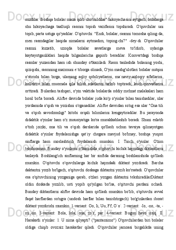 suzdilar. Boshqa bolalar maza qilib cho'mildilar" hikoyachasini aytgach, bolalarga
shu   hikoyachaga   taalluqli   rasmni   topish   vazifasini   topshiradi.   O'quvchilar   uni
topib, parta ustiga qo'yadilar. O'qituvchi: "Endi, bolalar, rasmni tomosha qiling-da,
men   rasmdagilar   haqida   nimalarni   aytmadim,   toping-chi?"   -dey-di.   O'quvchilar
rasmni   kuzatib,   uzoqda   bolalar   savatlarga   meva   to'ldirib,   uylariga
kaytayotganliklari   haqida   bilganlaricha   gapirib   beradilar.   Konvertdagi   boshqa
rasmlar   yuzasidan   ham   ish   shunday   o'tkaziladi.   Rasm   tanlashda   bolaning   yoshi,
qiziqishi, rasmning mazmuni e`tiborga olinadi, O'yin mashg'ulotlari bolalar nutqini
o'stirishi   bilan   birga,   ularning   aqliy   qobiliyatlarini,   ma`naviy-axloqiy   sifatlarini,
kollektiv   bilan   muomala   qila   bilish   odatlarini   tarkib   toptiradi,   kuch-quvvatlarini
orttiradi. Bulardan tashqari, o'yin vaktida bolalarda oddiy mehnat malakalari ham
hosil bo'la boradi. Alifbe davrida bolalar juda ko'p o'yinlar bilan tanishadilar, ular
yordamida o'qish va yozishni o'rganadilar. Alifbe davridan so'ng esa ular "Ona tili
va   o'qish   savodxonligi"   kitobi   orqali   bilimlarini   kengaytiradilar.   Bu   jarayonda
didaktik o'yinlar   ham  o'z  xususiyatiga   ko'ra  murakkablashib  boradi. Shuni  eslatib
o'tish   joizki,   ona   tili   va   o'qish   darslarida   qo'llash   uchun   tavsiya   qilinayotgan
didaktik   o'yinlar   foydalanishga   qat`iy   chegara   mavjud   bo'lmay,   boshqa   yuqori
sinflarga   ham   moslashtirib   foydalanish   mumkin.   I.   Tinch   o'yinlar.   O'zim
tekshiraman. Bunday o'yinlarni o'tkazishda o'qituvchi kichik hajmdagi diktantlarni
tanlaydi.   Boshlang'ich   sinflarning   har   bir   sinfida   darsning   boshlanishida   qo'llash
mumkin.   O'qituvchi   o'quvchilarga   kichik   hajmdaãi   diktant   yozdiradi.   Barcha
daktantni yozib bo'lgach, o'qituvchi doskaga diktantni yozib ko'rsatadi. O'quvchilar
esa   o'qituvchining   yozganiga   qarab,   o'zlari   yozgan   diktantni   tekshiradilarDiktant
oldin   doskada   yozilib,   usti   yopib   qo'yilgan   bo'lsa,   o'qituvchi   pardani   ochadi.
Bunday   diktantlarni   alifbe   davrida   ham   qo'llash   mumkin   bo'lib,   o'qituvchi   avval
faqat   harflardan   so'ngra   (undosh   harflar   bilan   tanishtirgach)   bo'g'inlardan   iborat
diktant yozdirishi mumkin. 1-variant: Oo, Ii, Uu, Ff, O`o`. 2-variant: -Io, -no, -ta, -
mi,-un.   3-variant:   Bola,   lola,   ona,   zo`r,   par.   4-variant:   Bugun   havo   issiq.   II.
Harakatli  o'yinlar.  1. U  nima  qilyapti?  ("pantamimo")   O'quvchilardan biri  bolalar
oldiga   chiqib   ovozsiz   harakatlar   qiladi.   O'quvchilar   jamoasi   birgalikda   uning 