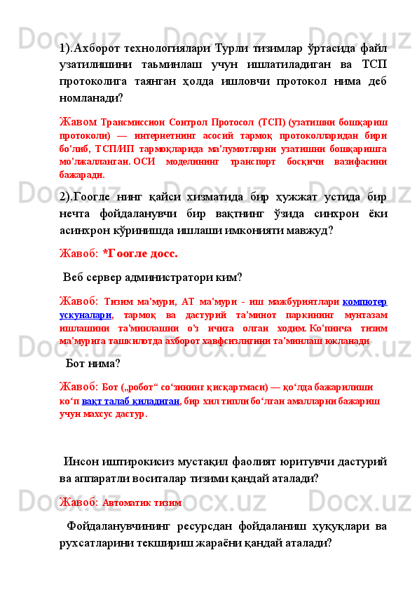 1). Ахборот   технологиялари   Турли   тизимлар   ўртасида   файл
узатилишини   та ь минлаш   учун   ишлатиладиган   ва   ТCП
протоколига   таянган   ҳолда   ишловчи   протокол   нима   деб
номланади?
Жавом   Трансмиссион   Cонтрол   Протоcол   (ТCП)   (узатишни   бошқариш
протоколи)   —   интернетнинг   асосий   тармоқ   протоколларидан   бири
бо'либ,   ТCП/ИП   тармоқларида   ма'лумотларни   узатишни   бошқаришга
мо'лжалланган.   ОСИ   моделининг   транспорт   босқичи   вазифасини
бажаради.
2).Гоогле   нинг   қайси   хизматида   бир   ҳужжат   устида   бир
нечта   фойдаланувчи   бир   вақтнинг   ўзида   синхрон   ёки
асинхрон кўринишда ишлаши имконияти мавжуд?
Жавоб:  *Гоогле доcс.
  Веб сервер администратори ким?
Жавоб:   Тизим   ма'мури,   АТ   ма'мури   -   иш   мажбуриятлари   компютер
ускуналари ,   тармоқ   ва   дастурий   та'минот   паркининг   мунтазам
ишлашини   та'минлашни   о'з   ичига   олган   ходим.   Ко'пинча   тизим
ма'мурига ташкилотда ахборот хавфсизлигини та'минлаш юкланади
   Бот нима?
Жавоб:  Бот   („робот“   со зининг қисқартмаси) — қо лда бажарилиши ʻ ʻ
ко п	
ʻ   вақт талаб қиладиган , бир хил типли бо лган амалларни бажариш 	ʻ
учун махсус   дастур.
  Инсон иштирокисиз мустақил фаолият юритувчи дастурий
ва аппаратли воситалар тизими қандай аталади?
Жавоб:  Автоматик тизим
  Фойдаланувчининг   ресурсдан   фойдаланиш   ҳуқуқлари   ва
рухсатларини текшириш жараёни қандай аталади? 