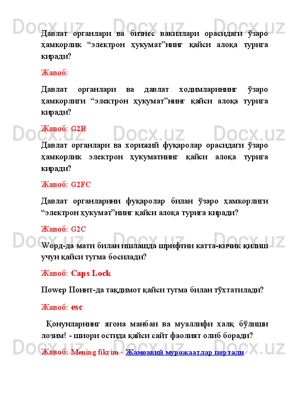 Давлат   органлари   ва   бизнес   вакиллари   орасидаги   ўзаро
ҳамкорлик   “электрон   ҳукумат”нинг   қайси   алоқа   турига
киради? 
Жавоб:
Давлат   органлари   ва   давлат   ходимларининг   ўзаро
ҳамкорлиги   “электрон   ҳукумат”нинг   қайси   алоқа   турига
киради? 
Жавоб:  G2B
Давлат   органлари   ва   хорижий   фуқаролар   орасидаги   ўзаро
ҳамкорлик   электрон   ҳукуматнинг   қайси   алоқа   турига
киради? 
Жавоб:  G2FC
Давлат   органларини   фуқаролар   билан   ўзаро   ҳамкорлиги
“электрон ҳукумат”нинг қайси алоқа турига киради? 
Жавоб:  G2С
Wорд-да матн билан ишлашда шрифтни катта-кичик қилиш
учун қайси тугма босилади? 
Жавоб:  Caps   Lock
По w ер Поинт-да тақдимот қайси тугма билан тўхтатилади?
Жавоб:  esc
  Қонунларнинг   ягона   манбаи   ва   муаллифи   халқ   бўлиши
лозим! - шиори остида қайси сайт фаолият олиб боради?
Жавоб:  Mening fikrim   -   Жамоавий мурожаатлар портали 