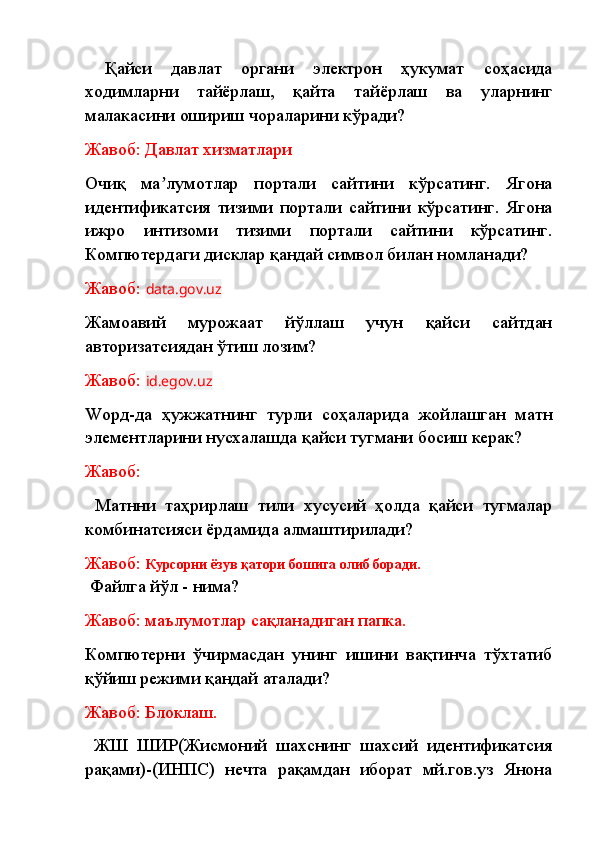   Қайси   давлат   органи   электрон   ҳукумат   соҳасида
ходимларни   тайёрлаш,   қайта   тайёрлаш   ва   уларнинг
малакасини ошириш чораларини кўради? 
Жавоб: Давлат хизматлари
Очиқ   ма лумотлар   портали   сайтини   кўрсатинг.   Ягонаʼ
идентификатсия   тизими   портали   сайтини   кўрсатинг.   Ягона
ижро   интизоми   тизими   портали   сайтини   кўрсатинг.
Компютердаги дисклар қандай символ билан номланади? 
Жавоб:  data.gov.uz
Жамоавий   мурожаат   йўллаш   учун   қайси   сайтдан
авторизатсиядан ўтиш лозим?
Жавоб:  id.egov.uz
Wорд-да   ҳужжатнинг   турли   соҳаларида   жойлашган   матн
элементларини нусхалашда қайси тугмани босиш керак?
Жавоб:
  Матнни   таҳрирлаш   тили   хусусий   ҳолда   қайси   тугмалар
комбинатсияси ёрдамида алмаштирилади?
Жавоб:  Курсорни ёзув қатори бошига олиб боради.
  Файлга йўл - нима?
Жавоб: маълумотлар сақланадиган папка.
Компютерни   ўчирмасдан   унинг   ишини   вақтинча   тўхтатиб
қўйиш режими қандай аталади?
Жавоб: Блоклаш.
  ЖШ   ШИР(Жисмоний   шахснинг   шахсий   идентификатсия
рақами)-(ИНПС)   нечта   рақамдан   иборат   мй.гов.уз   Янона 