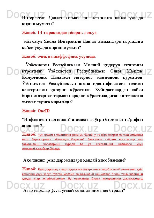 Интерактив   Давлат   хизматлари   порталига   қайси   усулда
кириш мумкин?
Жавоб: 14 та рақамдан иборат.   гов.уз
  мй.гов.уз  Янона   Интерактив   Давлат   хизматлари  порталига
қайси усулда кириш мумкин?
Жавоб: очиқ ва шаффофлик усулида.
  Ўзбекистон   Республикаси   Миллий   қидирув   тизимини
кўрсатинг   Ўзбекистон   Республикаси   Олий   Мажлис
Қонунчилик   Палатаси   интернет   манзилини   кўрсатинг
Ўзбекистон   Республикаси   ягона   идентификатсия   тизими
келтирилган   қаторни   кўрсатинг.   Қуйидагилардан   қайси
бири   интернет   тармоғи   орқали   кўрсатиладиган   интерактив
хизмат турига кирмайди?
Жавоб:  OneID
"Инфляцион таргетлаш" атамасига тўғри берилган та рифниʼ
аниқланг?
Жавоб:  пул-кредит сиёсатининг режими бўлиб,        унга кўра охирги мақсад сифатида   
нарх   барқарорлиги   кўзланади.        Марказий   банк        фоиз   сиёсати   воситасида   уни   
таъминлаш   чораларини   кўради   ва   ўз   сиёсатининг   натижаси   учун
оммавий        жавобгар        бўлади.   
  Аҳолининг реал даромадлари қандай ҳисобланади?
Жавоб:   Реал  даромад  –   нарх  даражаси   ўзгаришини   хисобга   олиб  аҳолининг   ҳаёт
кечириш   учун   зарур   бўлган   моддий   ва   маънавий   неъматлар   билан   таъминланиши
ҳамда   улар   эҳтиёжларининг   бу   неъматлар   билан   қондирилиш   даражасидир.
  Агар нархлар ўсса, ундай ҳолатда нима юз беради? 