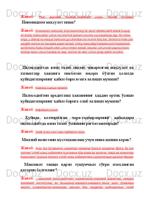 Жавоб:   Реал   даромад   пасаяди    ,       инфляция   усади    ,   таклиф   узгаради.   
 Инновацион маҳсулот нима?
Жавоб:  Innovatsion mahsulot    , birja bozorining bir qismi sifatida taklif etiladi huquqi    
an'anaviy mahsulotlar uchun xos iste'mol qiymati umumiy xususiyatlarga ega.        Shu bilan    
birga    , u oldingi va mavjud mahsulot guruhlaridan bir muhim farq bor. birinchi o'rinda ular   
yangilik ma'lum bir darajada paydo bo'ladi. Uning mavjudligi Foydalanuvchi foydalanish 
qo'shimcha foyda chiqarib olish uchun imkon beradi. tovarlar uchun eski yagona bozor 
boshqa        bozor uchun harakat va vaqt    , ma'lum bir davr uchun yangi qolish mumkin.   
  Иқтисодиётда   ялпи   талаб   ишлаб   чиқарилган   маҳсулот   ва
хизматлар   ҳажмига   нисбатан   юқори   бўлган   ҳолатда
қуйидагиларнинг қайси бири юзага келиши мумкин?
Жавоб:  Нархлар        ошиши        мумкин   
  Иқтисодиётни   кредитлаш   ҳажмининг   ҳаддан   ортиқ   ўсиши
қуйидагиларнинг қайси бирига олиб келиши мумкин?
Жавоб:  Инфляция        усиши   
  Қуйида   келтирилган   чора-тадбирларнинг   қайсилари
иқтисодиётда ялпи талаб ўсишини рағбатлантиради?
Жавоб:  талаб        усиш учун чора тадбирни танла   
  Миллий валютани мустаҳкамлаш учун нима қилиш керак?
Жавоб:   Агар   пул   ўзгармаган   шароитда   товарлар   баҳоси   ошадиган   бўлса,   бу   ҳол
пулнинг сотиб олиш қобилияти тушганини кўрсатади ва аксинча, товар ва хизматлар
баҳосининг тушиши пулнинг сотиб олиш қобилиятини ошганлигидан далолат беради
  Мамлакат   ташқи   қарзи   тушунчаси   тўғри   изоҳланган
қаторни белгиланг?
Жавоб:   -      маҳаллий   иқтисодиётнинг   хорижликлар        (хорижий   давлатлар,   халқаро   
молиявий   институтлар   ва   бошқалар)        олдидаги        амалдаги    ,       (яъни   ҳали   тўловлари   
амалга   оширилмаган)        келажакда   маълум   бир   муддатда   қайтарилиши   талаб    