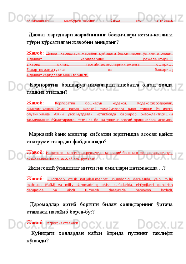 қилинадиган   мажбуриятларини   ўзида   акс   эттиради.
  Давлат   харидлари   жараёнининг   босқичлари   кетма-кетлиги
тўғри кўрсатилган жавобни аниқланг?
Жавоб:   Давлат   х ари длари   ж араёни   қ у й и даги   босқ и чларни   ў з   и чи га   олади :
1)давлат   х ари длари ни   реж алаш ти ри ш ;
2)х ари д   қ и ли ш   тарти б-таом и ллари ни        ам алга   ош и ри ш    ;  
3)шартном ани        ту зи ш   ва   баж ари ш ;
4)давлат х ари длари  м они тори нги .
  Корпоратив   бошқарув   нималарни   инобатга   олган   ҳолда
ташкил этилади?
Жавоб:   Корпоратив   бошкарув   кодекси.   Кодекс        ҳисобдорлик,   
очиқлик,        ҳаққонийлик,   юксак   ахлоқий   тамойилларга   риоя   этишни   ўз   ичига   
олувчи        ҳамда   АЖни   узоқ        муддатли   истиқболда   барқарор   ривожлантиришни   
таъминлашга   йўналтирилган   тегишли   бошқарувнинг   асосий   принциплари   асосида.
  Марказий   банк   монетар   сиёсатни   юритишда   асосан   қайси
инструментлардан фойдаланади?
Жавоб:   Инфляцион   таргетлаш   режимида   марказий   банкнинг   фоиз   ставкаси   пул-
кредит сиёсатининг        асосий инструменти   
  Иқтисодий ўсишнинг интенсив омиллари натижасида ...?
Жавоб:   -   Iqtisodiy   o'sish   natijalari        mehnat   unumdorligi   darajasida    ,   yalpi   milliy   
mahsulot   (YaIM)   va   milliy   daromadning   o'sish   sur'atlarida,   ehtiyojlarni   qondirish
darajasida   va   aholi   turmush   darajasida   namoyon   bo'ladi.
  Даромадлар   ортиб   бориши   билан   солиқларнинг   ўртача
ставкаси пасайиб борса-бу:?
Жавоб:  Регрессив ставкаси
  Қуйидаги   ҳоллардан   қайси   бирида   пулнинг   таклифи
кўпаяди? 