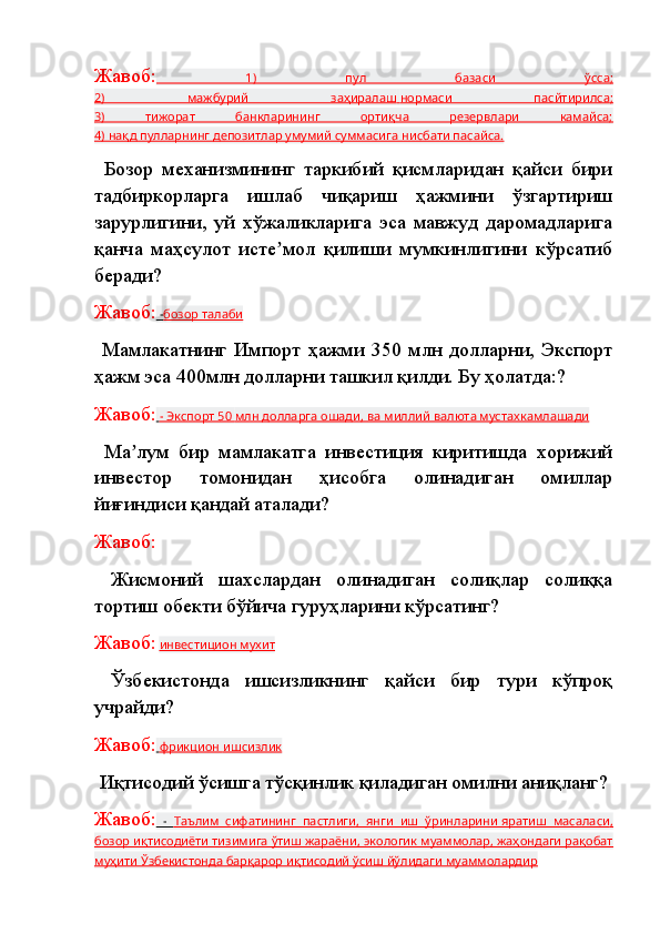 Жавоб:   1)   пул   базаси   ўсса;
2)   мажбурий   заҳиралаш        нормаси   пасйтирилса    ;  
3)   тижорат   банкларининг   ортиқча   резервлари   камайса;
4) нақд пулларнинг депозитлар умумий суммасига нисбати пасайса.
  Бозор   механизмининг   таркибий   қисмларидан   қайси   бири
тадбиркорларга   ишлаб   чиқариш   ҳажмини   ўзгартириш
зарурлигини,   уй   хўжаликларига   эса   мавжуд   даромадларига
қанча   маҳсулот   исте мол   қилиши   мумкинлигини   кўрсатибʼ
беради?
Жавоб:  -    бозор талаби   
  Мамлакатнинг   Импорт   ҳажми   350   млн   долларни,   Экспорт
ҳажм эса 400млн долларни ташкил қилди. Бу ҳолатда:?
Жавоб:     - Экспорт 50        млн долларга ошади    , ва миллий валюта мустахкамлашади   
  Ма лум   бир   мамлакатга   инвестиция   киритишда   хорижий	
ʼ
инвестор   томонидан   ҳисобга   олинадиган   омиллар
йиғиндиси қандай аталади?
Жавоб:
  Жисмоний   шахслардан   олинадиган   солиқлар   солиққа
тортиш обекти бўйича гуруҳларини кўрсатинг?
Жавоб:   инвестицион мухит
  Ўзбекистонда   ишсизликнинг   қайси   бир   тури   кўпроқ
учрайди?
Жавоб:     фрикцион        ишсизлик   
  Иқтисодий ўсишга тўсқинлик қиладиган омилни аниқланг?
Жавоб:   -      Таълим   сифатининг   пастлиги,   янги   иш   ўринларини        яратиш   масаласи    ,  
бозор иқтисодиёти тизимига ўтиш жараёни, экологик муаммолар, жаҳондаги рақобат
муҳити Ўзбекистонда барқарор иқтисодий ўсиш йўлидаги муаммолардир 