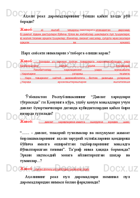   Аҳоли   реал   даромадларининг   ўсиши   қайси   ҳолда   рўй
беради?
Жавоб:   а)   ишлаб   чиқариш        омилларига   олинадиган   даромад    ;  
б)   давлат   ёрдам   дастурлари   бўйича   тўлов   ва   имтиёзлар   шаклидаги   пул   тушумлари;
в) молия тизими  орқали тушумлар; (банклар,        омонат кассалар    , суғурта муассасалари   
орқали   ва   ҳоказо).
  Нарх сиёсати нималарни э тиборга олиши керак?ʼ
Жавоб:   -   Бозорда   уз   урнини   топган   товарларга   нархнихисоблашда   нарх
белгилашнинг   кайси   усули   танланади;
-   Ракобатчилар   нархларининг   узаро   муносабати;
-       Нархларни   узгариш   тезлиги    ;  
-   Нарх   товарнинг   хаётий   давомийлигига   боглик   равишда   узгариши;
-       Нархда   арзонлаштиришларни   ишлатилиши
  Ўзбекистон   Республикасининг   “Давлат   харидлари
тўғрисида” ги Қонунига кўра, ушбу қонун мақсадлари учун
давлат буюртмачилари деганда қуйидагилардан қайси бири
назарда тутилади? 
Жавоб:   -   давлат   харидларини        амалга   оширувчи   юридик   шахс    ;  
“.......   -   давлат,   тижорий   тузилмалар   ва   ноҳукумат   жамоат
бирлашмаларининг аҳоли зарурий эҳтиёжларини қондириш
бўйича   амалга   ошираётган   тадбирларининг   мақсадга
йўналтирилган   тизими”.   Та риф   нима   ҳақида   бормоқда?	
ʼ
Эркин   иқтисодий   зонага   айлантирилган   шаҳар   ва
туманлар...?
Жавоб:     - davlat ijtimoiy yo'naltirilgan harakatlar rejasi   
  Аҳолининг   реал   пул   даромадлари   номинал   пул
даромадларидан нимаси билан фарқланади? 