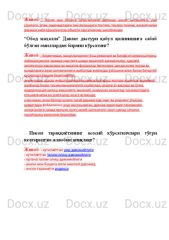 Жавоб:      -   Аҳоли   жон   бошига   тўғри        келувчи   даромад    ,   аҳоли   миграцияси,   умр   
узунлиги, ўлим, даромадларни        таксимлашдаги тенглик    , таълим тизими, жиноятчилик   
даржаси каби кўрсаткичлар объекти кўрсаткичлар ҳисобланади
“Обод   маҳалла”   Давлат   дастури   қабул   қилинишига   сабаб
бўлган омиллардан бирини кўрсатинг?
Жавоб:     - биринчидан, маҳаллаларнинг бош режалари ва батафсил режалаштириш   
лойиҳаларининг мавжуд эмаслиги ҳамда маҳаллий ҳокимликлар, ҳудудий 
архитектура идоралари ва маҳалла фуқаролар йиғинлари шаҳарсозлик норма ва 
қоидаларига амал қилмаганлиги оқибатида жойларда ўзбошимчалик билан бетартиб
қурилишга барҳам берилмаяпти;
иккинчидан    , шаҳар инфратузилмасини ривожлантириш ишлари ишончли молиявий    
манбалар билан таъминланмаганлиги оқибатида, уларни ўз вақтида ва тўлиқ 
модернизация қилиш имконияти чекланиб, коммунал хизматлар таъминотидаги 
етишмовчилик ва узилишлар юзага келмоқда;
учинчидан, ички йўллар ҳолати талаб даражасида эмас ва уларнинг ўтказиш 
қувватлари        фойдаланиш   учун мослашмаган    , дренаж-ирригация тизимининг    
эскирганлиги ҳамда яроқсиз ҳолга келиб қолганлиги сизот сувлар сатҳини 
пасайтириш имконини бермайди.
  Инсон   тараққиётининг   асосий   кўрсаткичлари   тўғри
келтирилган жавобни аниқланг?
Жавоб:   - кутилаётган   умр давомийлиги
- кутилаётган   талим олиш давомийлиги
- ортача талим олиш давомийлиги
- ахоли жон бошига ялпи миллий даромад
- инсон таракиёти   индекси
 
  