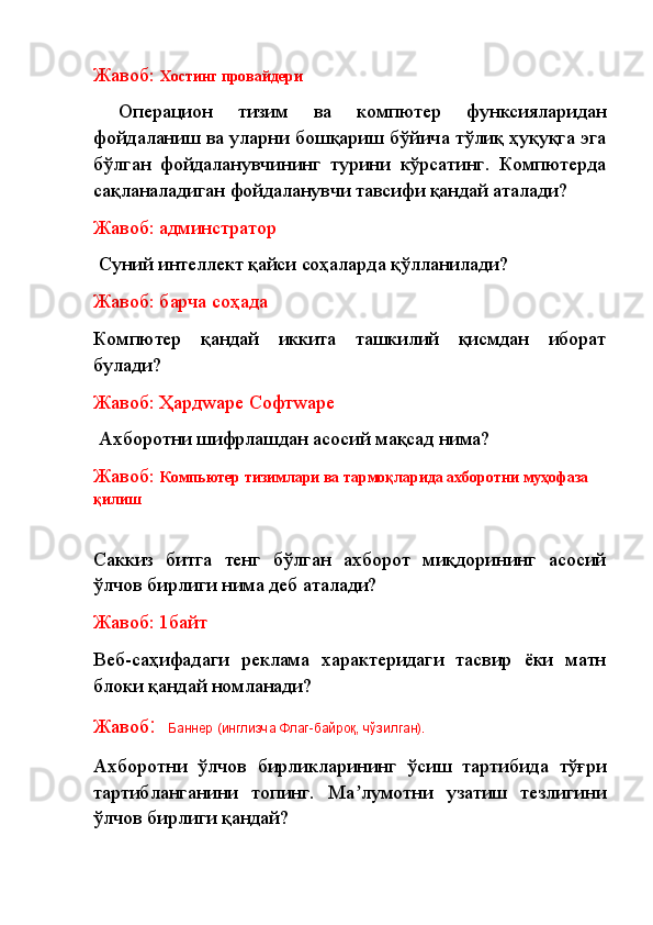 Жавоб:  Хостинг провайдери
  Операцион   тизим   ва   компютер   функсияларидан
фойдаланиш ва уларни бошқариш бўйича тўлиқ ҳуқуқга эга
бўлган   фойдаланувчининг   турини   кўрсатинг.   Компютерда
сақланаладиган фойдаланувчи тавсифи қандай аталади?
Жавоб: админстратор
  Суний интеллект қайси соҳаларда қўлланилади? 
Жавоб: барча соҳада
Компютер   қандай   иккита   ташкилий   қисмдан   иборат
булади?
Жавоб: Ҳардwаре Софтwаре
  Ахборотни шифрлашдан асосий мақсад нима?
Жавоб:   Компьютер тизимлари ва тармоқларида ахборотни муҳофаза 
қилиш
Саккиз   битга   тенг   бўлган   ахборот   миқдорининг   асосий
ўлчов бирлиги нима деб аталади? 
Жавоб: 1байт
Веб-саҳифадаги   реклама   характеридаги   тасвир   ёки   матн
блоки қандай номланади?
Жавоб :   Баннер (инглизча Флаг-байроқ, чўзилган).
Ахборотни   ўлчов   бирликларининг   ўсиш   тартибида   тўғри
тартибланганини   топинг.   Ма лумотни   узатиш   тезлигиниʼ
ўлчов бирлиги қандай? 