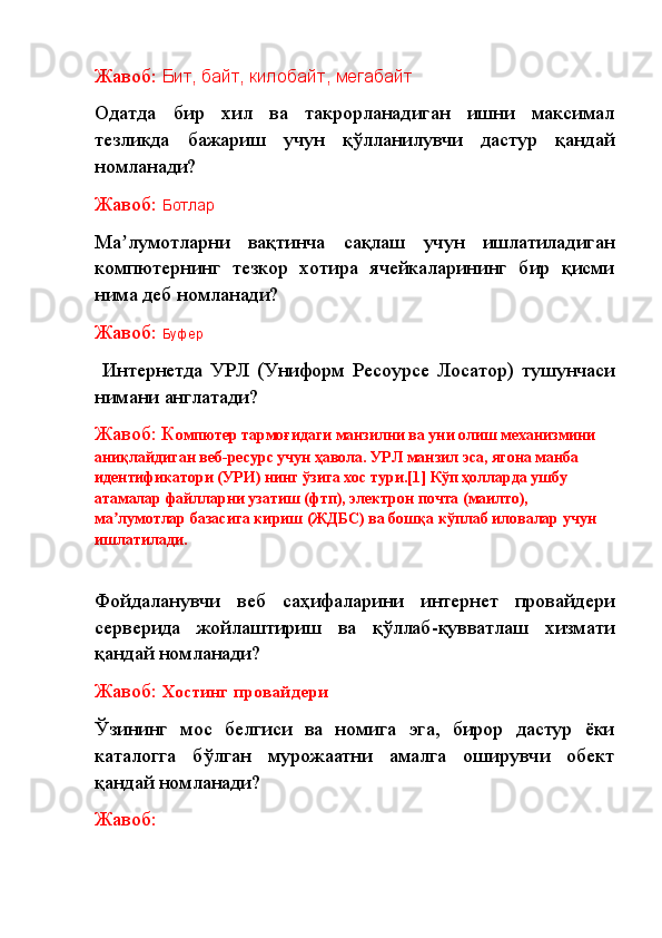 Жавоб:   Бит, байт, килобайт, мегабайт  
Одатда   бир   хил   ва   такрорланадиган   ишни   максимал
тезликда   бажариш   учун   қўлланилувчи   дастур   қандай
номланади?
Жавоб:   Ботлар
Ма лумотларни   вақтинча   сақлаш   учун   ишлатиладиганʼ
компютернинг   тезкор   хотира   ячейкаларининг   бир   қисми
нима деб номланади?
Жавоб:   Б уфер
  Интернетда   УРЛ   (Униформ   Ресоур c е   Ло c атор)   тушунчаси
нимани англатади? 
Жавоб: К омпютер   тармоғидаги манзилни ва уни олиш механизмини 
аниқлайдиган веб-ресурс учун ҳавола. УРЛ манзил эса, ягона манба 
идентификатори (УРИ) нинг ўзига хос тури.[1]   Кўп ҳолларда ушбу 
атамалар файлларни узатиш (фтп), электрон почта (маилто), 
ма лумотлар базасига кириш (ЖДБC) ва бошқа кўплаб иловалар учун 
ʼ
ишлатилади.
Фойдаланувчи   веб   саҳифаларини   интернет   провайдери
серверида   жойлаштириш   ва   қўллаб-қувватлаш   хизмати
қандай номланади? 
Жавоб:  Хостинг провайдери
Ўзининг   мос   белгиси   ва   номига   эга,   бирор   дастур   ёки
каталогга   бўлган   мурожаатни   амалга   оширувчи   обект
қандай номланади? 
Жавоб: 