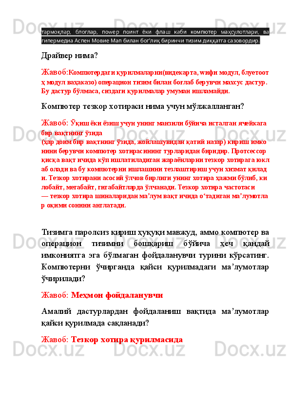 ,   ,   w             ,  тармоқлар блоглар по ер поинт ёки флаш каби компютер маҳсулотлари ва
          '         .
гипермедиа Аспен Мовие Мап билан бог лиқ биринчи тизим диққатга сазовордир
Драйвер нима? 
Жавоб: Компютердаги   қурилмаларни(видекарта,   wифи   модул,   блуетоот
ҳ   модул   ваҳаказо)   операцион   тизим   билан   боғлаб   берувчи   махсус   дастур.  
Бу дастур бўлмаса, сиздаги қурилмалар умуман ишламайди.
Компютер тезкор хотираси нима учун мўлжалланган? 
Жавоб:   Ўқиш   ёки   ёзиш   учун   унинг   манзили   бўйича   исталган   ячейкага  
бир   вақтнинг   ўзида 
(ҳар   доим   бир   вақтнинг   ўзида,   жойлашувидан   қатий   назар)   кириш   имко
нини   берувчи   компютер   хотирасининг   турларидан   биридир.   Протсессор  
қисқа   вақт   ичида   кўп   ишлатиладиган   жараёнларни   тезкор   хотирага   юкл
аб   олади   ва   бу   компютерни   ишлашини   тезлаштириш   учун   хизмат   қилад
и.   Тезкор   хотирани   асосий   ўлчов   бирлиги   унинг   хотира   ҳажми   бўлиб,   ки
лобайт,   мегабайт,   гигабайтларда   ўлчанади.   Тезкор   хотира   частотаси 
—   тезкор   хотира   шиналаридан   ма лум	
ʼ   вақт   ичида   о тадиган	ʻ   ма лумотла	ʼ
р   оқими   сонини   англатади.
Тизимга паролсиз кириш ҳуқуқи мавжуд, аммо компютер ва
операцион   тизимни   бошқариш   бўйича   ҳеч   қандай
имкониятга   эга   бўлмаган   фойдаланувчи   турини   кўрсатинг.
Компютерни   ўчирганда   қайси   қурилмадаги   ма лумотлар	
ʼ
ўчирилади? 
Жавоб:  Меҳмон фойдаланувчи
Амалий   дастурлардан   фойдаланиш   вақтида   ма лумотлар
ʼ
қайси қурилмада сақланади?
Жавоб:  Тезкор хотира қурилмасида 