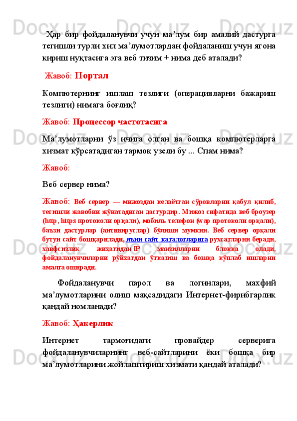   Ҳар   бир   фойдаланувчи   учун   ма лум   бир   амалий   дастургаʼ
тегишли турли хил ма лумотлардан фойдаланиш учун ягона	
ʼ
кириш нуқтасига эга веб тизим + нима деб аталади?
  Жавоб:  Портал
Компютернинг   ишлаш   тезлиги   (операцияларни   бажариш
тезлиги) нимага боғлиқ? 
Жавоб:  П роцессор частотасига
Ма лумотларни   ўз   ичига   олган   ва   бошқа   компютерларга	
ʼ
хизмат кўрсатадиган тармоқ узели бу ... Спам нима? 
Жавоб:
Веб сервер нима?
Жавоб:   Веб   сервер   —   мижоздан   келаётган   сўровларни   қабул   қилиб,
тегишли жавобни жўнатадиган дастурдир.   Мижоз сифатида веб броузер
(http,   https протоколи орқали), мобиль телефон (wар протоколи орқали),
баъзи   дастурлар   (антивируслар)   бўлиши   мумкин.   Веб   сервер   орқали
бутун   сайт   бошқарилади,   яъни   сайт  каталогларига   рухсатларни   беради,
хавфсизлик   жиҳатидан   IP   манзилларни   блокка   олади,
фойдаланувчиларни   рўйхатдан   ўтказиш   ва   бошқа   кўплаб   ишларни
амалга оширади.
  Фойдаланувчи   парол   ва   логинлари,   махфий
ма лумотларини   олиш   мақсадидаги   Интернет-фирибгарлик
ʼ
қандай номланади? 
Жавоб:  Ҳакерлик
Интернет   тармоғидаги   провайдер   серверига
фойдаланувчиларнинг   веб-сайтларини   ёки   бошқа   бир
ма лумотларини жойлаштириш хизмати қандай аталади?
ʼ 