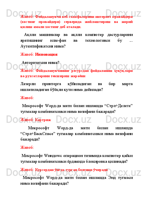 Жавоб:  Фойдаланувчи веб-сахифаларини интернет провайдери
(хостинг   провайдери)   серверида   жойлаштириш   ва   жорий
қилиш амали хостинг деб аталади.
  Ақлли   машиналар   ва   ақлли   компютер   дастурларини
яратишнинг   илм-фан   ва   технологияси   бу   ...
Аутентификатсия нима?
Жавоб:  Инновация
  Авторизатсия нима? 
Жавоб:   Фойдаланувчининг   ресурсдан   фойдаланиш   ҳуқуқлари
ва рухсатларини текшириш жараёни
Лазерли   принтерга   қўйиладиган   ва   бир   марта
ишлатиладиган бўёқли қути нима дейилади?
Жавоб:
  Миcрософт   Wорд-да   матн   билан   ишлашда   “Cтрл+Делете”
тугмалар комбинатсияси нима вазифани бажаради?
Жавоб:  К артриж
  Миcрософт   Wорд-да   матн   билан   ишлашда
“Cтрл+БаcкСпаcе”  тугмалар  комбинатсияси  нима   вазифани
бажаради?
Жавоб:
  Миcрософт Wиндоwс операцион тизимида компютер қайси
тугмалар комбинатсияси ёрдамида блокировка қилинади?
Жавоб:  Курсордан ўнгда турган белгини ўчиради
  Ми c рософт   W орд-да   матн   билан   ишлашда   Энд   тугмаси
нима вазифани бажаради?  