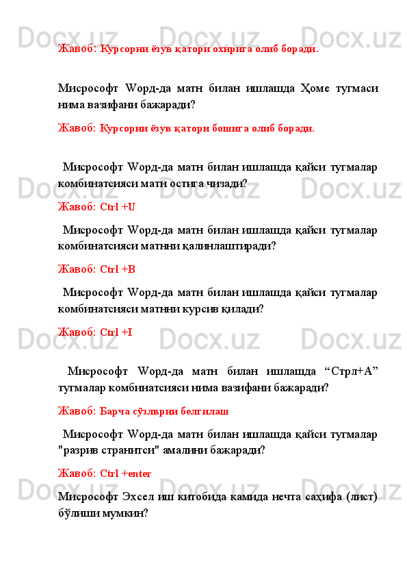 Жавоб :  Курсорни ёзув қатори охирига олиб боради.
Ми c рософт   W орд-да   матн   билан   ишлашда   Ҳоме   тугмаси
нима вазифани бажаради?
Жавоб:  Курсорни ёзув қатори бошига олиб боради.
  Миcрософт  Wорд-да  матн  билан  ишлашда  қайси   тугмалар
комбинатсияси матн остига чизади?
Жавоб:  Ctrl +U
  Миcрософт  Wорд-да  матн  билан  ишлашда  қайси   тугмалар
комбинатсияси матнни қалинлаштиради?
Жавоб:  Ctrl +B
  Миcрософт  Wорд-да  матн  билан  ишлашда  қайси   тугмалар
комбинатсияси матнни курсив қилади?
Жавоб:  Ctrl +I
  Ми c рософт   W орд-да   матн   билан   ишлашда   “ C трл+А”
тугмалар комбинатсияси нима вазифани бажаради?
Жавоб:  Барча сўзлврни белгилаш
  Ми c рософт   W орд-да  матн   билан   ишлашда  қайси  тугмалар
"разрив странитси" амалини бажаради? 
Жавоб:  Ctrl +enter
Миcрософт Эхcел иш китобида камида нечта саҳифа (лист)
бўлиши мумкин?  