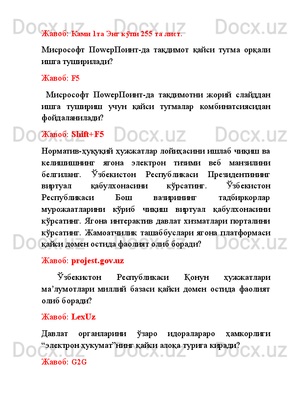 Жавоб:  К ами 1та Энг кўпи 255 та лист.
Миcрософт   ПоwерПоинт-да   тақдимот   қайси   тугма   орқали
ишга туширилади?
Жавоб:  F5
  Миcрософт   ПоwерПоинт-да   тақдимотни   жорий   слайддан
ишга   тушириш   учун   қайси   тугмалар   комбинатсиясидан
фойдаланилади? 
Жавоб:  Shift+F5
Норматив-ҳуқуқий ҳужжатлар лойиҳасини ишлаб чиқиш ва
келишишнинг   ягона   электрон   тизими   веб   манзилини
белгиланг.   Ўзбекистон   Республикаси   Президентининг
виртуал   қабулхонасини   кўрсатинг.   Ўзбекистон
Республикаси   Бош   вазирининг   тадбиркорлар
мурожаатларини   кўриб   чиқиш   виртуал   қабулхонасини
кўрсатинг.   Ягона   интерактив   давлат   хизматлари   порталини
кўрсатинг.   Жамоатчилик   ташаббуслари   ягона   платформаси
қайси домен остида фаолият олиб боради?
Жавоб:  projest.gov.uz
  Ўзбекистон   Республикаси   Қонун   ҳужжатлари
ма лумотлари   миллий   базаси   қайси   домен   остида   фаолиятʼ
олиб боради? 
Жавоб:  LexUz
Давлат   органларини   ўзаро   идоралараро   ҳамкорлиги
“электрон ҳукумат”нинг қайси алоқа турига киради? 
Жавоб:  G2G 