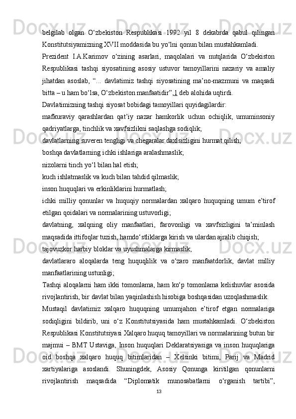 belgilab   olgan   O‘zbekiston   Respublikasi   1992   yil   8   dekabrda   qabul   qilingan
Konstitutsiyamizning XVII moddasida bu yo‘lni qonun bilan mustahkamladi.
Prezident   I.A.Karimov   o‘zining   asarlari,   maqolalari   va   nutqlarida   O‘zbekiston
Respublikasi   tashqi   siyosatining   asosiy   ustuvor   tamoyillarini   nazariy   va   amaliy
jihatdan   asoslab,   “...   davlatimiz   tashqi   siyosatining   ma’no-mazmuni   va   maqsadi
bitta – u ham bo‘lsa, O‘zbekiston manfaatidir”, 1   deb alohida uqtirdi.
Davlatimizning tashqi siyosat bobidagi tamoyillari quyidagilardir:
mafkuraviy   qarashlardan   qat’iy   nazar   hamkorlik   uchun   ochiqlik,   umuminsoniy
qadriyatlarga, tinchlik va xavfsizlikni saqlashga sodiqlik;
davlatlarning suveren tengligi va chegaralar daxlsizligini hurmat qilish;
boshqa davlatlarning ichki ishlariga aralashmaslik;
nizolarni tinch yo‘l bilan hal etish;
kuch ishlatmaslik va kuch bilan tahdid qilmaslik;
inson huquqlari va erkinliklarini hurmatlash;
ichki   milliy   qonunlar   va   huquqiy   normalardan   xalqaro   huquqning   umum   e’tirof
etilgan qoidalari va normalarining ustuvorligi;
davlatning,   xalqning   oliy   manfaatlari,   farovonligi   va   xavfsizligini   ta’minlash
maqsadida ittifoqlar tuzish, hamdo‘stliklarga kirish va ulardan ajralib chiqish;
tajovuzkor harbiy bloklar va uyushmalarga kirmaslik;
davlatlararo   aloqalarda   teng   huquqlilik   va   o‘zaro   manfaatdorlik,   davlat   milliy
manfaatlarining ustunligi;
Tashqi   aloqalarni   ham   ikki   tomonlama,   ham   ko‘p  tomonlama  kelishuvlar  asosida
rivojlantirish, bir davlat bilan yaqinlashish hisobiga boshqasidan uzoqlashmaslik.
Mustaqil   davlatimiz   xalqaro   huquqning   umumjahon   e’tirof   etgan   normalariga
sodiqligini   bildirib,   uni   o‘z   Konstitutsiyasida   ham   mustahkamladi.   O‘zbekiston
Respublikasi Konstitutsiyasi Xalqaro huquq tamoyillari va normalarining butun bir
majmui   –   BMT   Ustaviga,   Inson   huquqlari   Deklaratsiyasiga   va   inson   huquqlariga
oid   boshqa   xalqaro   huquq   bitimlaridan   –   Xelsinki   bitimi,   Parij   va   Madrid
xartiyalariga   asoslandi.   Shuningdek,   Asosiy   Qonunga   kiritilgan   qonunlarni
rivojlantirish   maqsadida   “Diplomatik   munosabatlarni   o‘rganish   tartibi”,
13 