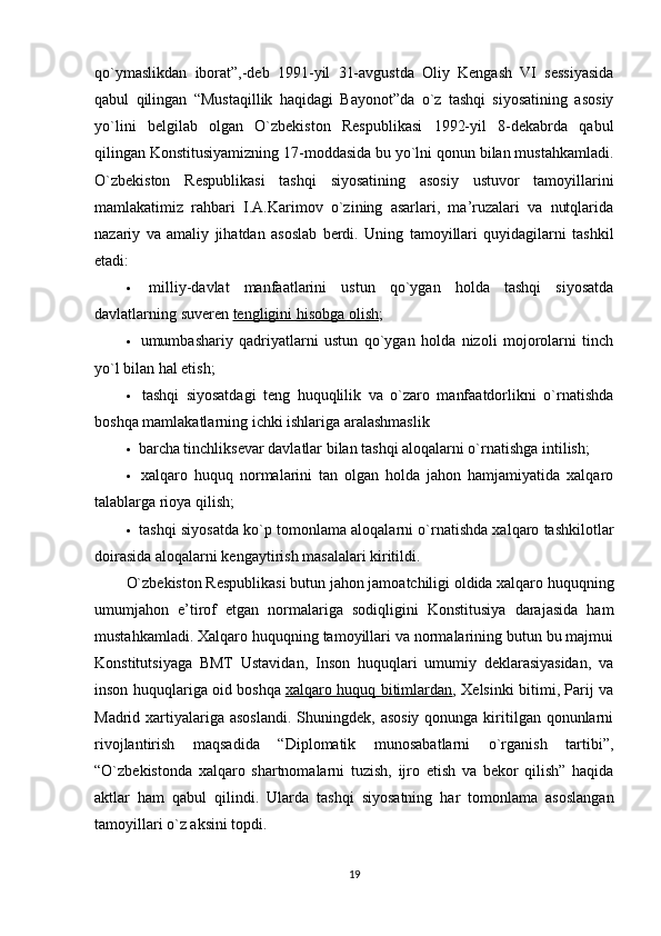 qo`ymaslikdan   iborat”,-deb   1991-yil   31-avgustda   Oliy   Kengash   VI   sessiyasida
qabul   qilingan   “Mustaqillik   haqidagi   Bayonot”da   o`z   tashqi   siyosatining   asosiy
yo`lini   belgilab   olgan   O`zbekiston   Respublikasi   1992-yil   8-dekabrda   qabul
qilingan Konstitusiyamizning 17-moddasida bu yo`lni qonun bilan mustahkamladi.
O`zbekiston   Respublikasi   tashqi   siyosatining   asosiy   ustuvor   tamoyillarini
mamlakatimiz   rahbari   I.A.Karimov   o`zining   asarlari,   ma’ruzalari   va   nutqlarida
nazariy   va   amaliy   jihatdan   asoslab   berdi.   Uning   tamoyillari   quyidagilarni   tashkil
etadi:
   milliy-davlat   manfaatlarini   ustun   qo`ygan   holda   tashqi   siyosatda
davlatlarning suveren   tengligini hisobga olish ;
   umumbashariy   qadriyatlarni   ustun   qo`ygan   holda   nizoli   mojorolarni   tinch
yo`l bilan hal etish;
   tashqi   siyosatdagi   teng   huquqlilik   va   o`zaro   manfaatdorlikni   o`rnatishda
boshqa mamlakatlarning ichki ishlariga aralashmaslik
   barcha tinchliksevar davlatlar bilan tashqi aloqalarni o`rnatishga intilish;
   xalqaro   huquq   normalarini   tan   olgan   holda   jahon   hamjamiyatida   xalqaro
talablarga rioya qilish;
  tashqi siyosatda ko`p tomonlama aloqalarni o`rnatishda xalqaro tashkilotlar
doirasida aloqalarni kengaytirish masalalari kiritildi.
O`zbekiston Respublikasi butun jahon jamoatchiligi oldida xalqaro huquqning
umumjahon   e’tirof   etgan   normalariga   sodiqligini   Konstitusiya   darajasida   ham
mustahkamladi. Xalqaro huquqning tamoyillari va normalarining butun bu majmui
Konstitutsiyaga   BMT   Ustavidan,   Inson   huquqlari   umumiy   deklarasiyasidan,   va
inson huquqlariga oid boshqa   xalqaro huquq bitimlardan , Xelsinki bitimi, Parij va
Madrid xartiyalariga asoslandi.  Shuningdek,  asosiy  qonunga kiritilgan qonunlarni
rivojlantirish   maqsadida   “Diplomatik   munosabatlarni   o`rganish   tartibi”,
“O`zbekistonda   xalqaro   shartnomalarni   tuzish,   ijro   etish   va   bekor   qilish”   haqida
aktlar   ham   qabul   qilindi.   Ularda   tashqi   siyosatning   har   tomonlama   asoslangan
tamoyillari o`z aksini topdi.
19 