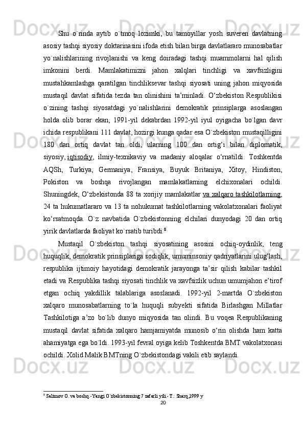 Shu   o`rinda   aytib   o`tmoq   lozimki,   bu   tamoyillar   yosh   suveren   davlatning
asosiy tashqi siyosiy doktarinasini ifoda etish bilan birga davlatlararo munosabatlar
yo`nalishlarining   rivojlanishi   va   keng   doiradagi   tashqi   muammolarni   hal   qilish
imkonini   berdi.   Mamlakatimizni   jahon   xalqlari   tinchligi   va   xavfsizligini
mustahkamlashga   qaratilgan   tinchliksevar   tashqi   siyosati   uning   jahon   miqyosida
mustaqil   davlat   sifatida   tezda   tan   olinishini   ta’minladi.   O‘zbekiston   Respublikisi
o`zining   tashqi   siyosatdagi   yo`nalishlarini   demokratik   prinsiplarga   asoslangan
holda   olib   borar   ekan,   1991-yil   dekabrdan   1992-yil   iyul   oyigacha   bo`lgan   davr
ichida respublikani 111 davlat, hozirgi kunga qadar esa O`zbekiston mustaqilligini
180   dan   ortiq   davlat   tan   oldi,   ularning   100   dan   ortig‘i   bilan   diplomatik,
siyosiy,   iqtisodiy ,   ilmiy-texnikaviy   va   madaniy   aloqalar   o‘rnatildi.   Toshkentda
AQSh,   Turkiya,   Germaniya,   Fransiya,   Buyuk   Britaniya,   Xitoy,   Hindiston,
Pokiston   va   boshqa   rivojlangan   mamlakatlarning   elchixonalari   ochildi.
Shuningdek, O‘zbekistonda 88 ta xorijiy mamlakatlar   va xalqaro tashkilotlarning ,
24 ta hukumatlararo va 13 ta nohukumat  tashkilotlarning vakolatxonalari  faoliyat
ko‘rsatmoqda.   O`z   navbatida   O`zbekistonning   elchilari   dunyodagi   20   dan   ortiq
yirik davlatlarda faoliyat ko`rsatib turibdi. 8
Mustaqil   O`zbekiston   tashqi   siyosatining   asosini   ochiq-oydinlik,   teng
huquqlik, demokratik prinsiplariga sodiqlik, umuminsoniy qadriyatlarini ulug‘lash,
respublika   ijtimoiy   hayotidagi   demokratik   jarayonga   ta’sir   qilish   kabilar   tashkil
etadi va Respublika tashqi siyosati tinchlik va xavfsizlik uchun umumjahon e’tirof
etgan   ochiq   yakdillik   talablariga   asoslanadi.   1992-yil   2-martda   O`zbekiston
xalqaro   munosabatlarning   to`la   huquqli   subyekti   sifatida   Birlashgan   Millatlar
Tashkilotiga   a’zo   bo`lib   dunyo   miqyosida   tan   olindi.   Bu   voqea   Respublikaning
mustaqil   davlat   sifatida   xalqaro   hamjamiyatda   munosib   o‘rin   olishda   ham   katta
ahamiyatga ega bo`ldi. 1993-yil fevral oyiga kelib Toshkentda BMT vakolatxonasi
ochildi. Xolid Malik BMTning O`zbekistondagi vakili etib saylandi.
8
  Salimov O. va b о shq.-Yangi O`zbekistonning 7 zafarli yili.-T.: Sharq,1999 y
20 