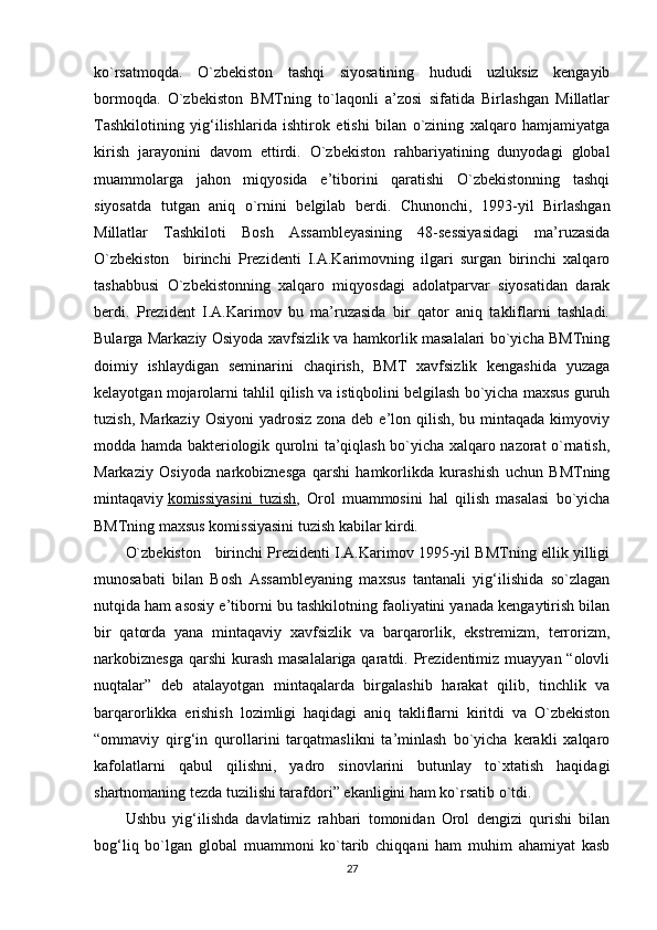 ko`rsatm о qda.   O`zbekiston   tashqi   siyosatining   hududi   uzluksiz   kengayib
borm о qda.   O`zbekiston   BMTning   to`laqonli   a’zosi   sifatida   Birlashgan   Millatlar
Tashkilotining   yig‘ilishlarida   ishtirok   etishi   bilan   o`zining   xalqaro   hamjamiyatga
kirish   jarayonini   davom   ettirdi.   O`zbekiston   rahbariyatining   dunyodagi   global
muammolarga   jahon   miqyosida   e’tiborini   qaratishi   O`zbekistonning   tashqi
siyosatda   tutgan   aniq   o`rnini   belgilab   berdi.   Chunonchi,   1993-yil   Birlashgan
Millatlar   Tashkiloti   Bosh   Assambleyasining   48-sessiyasidagi   ma’ruzasida
O`zbekiston     birinchi   Prezidenti   I.A.Karimovning   ilgari   surgan   birinchi   xalqaro
tashabbusi   O`zbekistonning   xalqaro   miqyosdagi   adolatparvar   siyosatidan   darak
berdi.   Prezident   I.A.Karimov   bu   ma’ruzasida   bir   qator   aniq   takliflarni   tashladi.
Bularga Markaziy Osiyoda xavfsizlik va hamkorlik masalalari bo`yicha BMTning
doimiy   ishlaydigan   seminarini   chaqirish,   BMT   xavfsizlik   kengashida   yuzaga
kelayotgan mojarolarni tahlil qilish va istiqbolini belgilash bo`yicha maxsus guruh
tuzish, Markaziy  Osiyoni  yadrosiz  zona deb e’lon qilish,  bu mintaqada kimyoviy
modda hamda bakteriologik qurolni ta’qiqlash bo`yicha xalqaro nazorat o`rnatish,
Markaziy   Osiyoda   narkobiznesga   qarshi   hamkorlikda   kurashish   uchun   BMTning
mintaqaviy   komissiyasini   tuzish ,   Orol   muammosini   hal   qilish   masalasi   bo`yicha
BMTning maxsus komissiyasini tuzish kabilar kirdi.
O`zbekiston      birinchi Prezidenti I.A.Karimov 1995-yil BMTning ellik yilligi
munosabati   bilan   Bosh   Assambleyaning   maxsus   tantanali   yig‘ilishida   so`zlagan
nutqida ham asosiy e’tiborni bu tashkilotning faoliyatini yanada kengaytirish bilan
bir   qatorda   yana   mintaqaviy   xavfsizlik   va   barqarorlik,   ekstremizm,   terrorizm,
narkobiznesga  qarshi  kurash masalalariga qaratdi. Prezidentimiz muayyan “olovli
nuqtalar”   deb   atalayotgan   mintaqalarda   birgalashib   harakat   qilib,   tinchlik   va
barqarorlikka   erishish   lozimligi   haqidagi   aniq   takliflarni   kiritdi   va   O`zbekiston
“ommaviy   qirg‘in   qurollarini   tarqatmaslikni   ta’minlash   bo`yicha   kerakli   xalqaro
kafolatlarni   qabul   qilishni,   yadro   sinovlarini   butunlay   to`xtatish   haqidagi
shartnomaning tezda tuzilishi tarafdori” ekanligini ham ko`rsatib o`tdi.
Ushbu   yig‘ilishda   davlatimiz   rahbari   tomonidan   Orol   dengizi   qurishi   bilan
bog‘liq   bo`lgan   global   muammoni   ko`tarib   chiqqani   ham   muhim   ahamiyat   kasb
27 