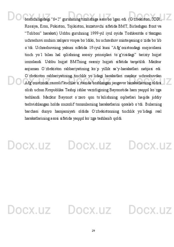 boshchiligidagi “6+2” guruhining tuzilishiga asos bo`lgan edi. (O`zbekiston, XXR,
Rossiya, Eron, Pokiston, Tojikiston, kuzatuvchi sifatida BMT, Birlashgan front va
“Tolibon”   harakati)   Ushbu   guruhning   1999-yil   iyul   oyida   Toshkentda   o`tkazgan
uchrashuvi muhim xalqaro voqea bo`ldiki, bu uchrashuv mintaqaning o`zida bo`lib
o`tdi.   Uchrashuvning   yakuni   sifatida   19-iyul   kuni   “Afg‘onistondagi   mojorolarni
tinch   yo`l   bilan   hal   qilishning   asosiy   prinsiplari   to`g‘risidagi”   tarixiy   hujjat
imzolandi.   Ushbu   hujjat   BMTning   rasmiy   hujjati   sifatida   tarqatildi.   Mazkur
anjuman   O`zbekiston   rahbariyatining   ko`p   yillik   sa’y-harakatlari   natijasi   edi.
O`zbekiston   rahbariyatining   tinchlik   yo`lidagi   harakatlari   mazkur   uchrashuvdan
Afg‘onistonda muxolif kuchlar o`rtasida boshlangan jangavor harakatlarning oldini
olish uchun Respublika Tashqi ishlar vazirligining Bayonotida ham yaqqol ko`zga
tashlandi.   Mazkur   Bayonot   o`zaro   qon   to`kilishning   oqibatlari   haqida   jiddiy
tashvishlangan  holda  muxolif  tomonlarning  harakatlarini  qoralab  o`tdi.  Bularning
barchasi   dunyo   hamjamiyati   oldida   O`zbekistonning   tinchlik   yo`lidagi   real
harakatlarining asosi sifatida yaqqol ko`zga tashlanib qoldi.
29 