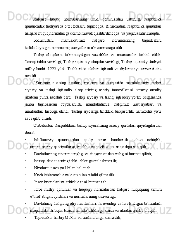 Xalqaro   huquq   normalarining   ichki   qonunlardan   ustunligi   respublika
qonunchilik faoliyatida o`z ifodasini topmoqda. Birinchidan, respublika qonunlari
halqaro huquq normalariga doimo muvofiqlashtirilm о qda     va yaqinlashtirilm о qda.
Ikkinchidan,   mamlakatimiz   halqaro   normalarning   bajarilishini
kafolotlaydigan hamma majburiyatlarni o`z zimmasiga oldi.            
Tashqi   aloqalarni   ta`minlaydigan   vazirliklar   va   muassasalar   tashkil   etildi:
Tashqi ishlar vazirligi, Tashqi iqtisodiy aloqalar vazirligi, Tashqi iqtisodiy faoliyat
milliy   banki.   1992   yilda   Toshkentda   «J а h о n   iqtisodi   va   diplomatiya   universiteti»
ochildi.
I. К arimov   o`zining   asarlari,   ma`ruza   va   nutqlarida   mamlakatimiz   tashqi
siyosiy   va   tashqi   iqtisodiy   aloqalarining   asosiy   tamoyillarini   nazariy   amaliy
jih а tdan puhta asoslab berdi. Tashqi siyosiy va tashqi iqtisodiy yo`lni belgilashda
jahon   tajribasidan   foydalanildi,   mamlakatimiz,   halqimiz   hususiyatlari   va
manfaatlari hisobga olindi. Tashqi siyosatga tinchlik, barqarorlik, hamkorlik yo`li
asos qilib olindi.
O`zbekiston Respublikasi  tashqi siyosatining asosiy qoidalari quyidagilardan
iborat:
·                 Mafkuraviy   qarashlardan   qat`iy   nazar   hamkorlik   uchun   ochiqlik,
umuminsoniy qadriyatlarga, tinchlik va havfsizlikni saqlashga sodiqlik;
·                 Davlatlarning suveren tengligi va chegaralar dahlsizligini hurmat qilish;
·                 b о shq а   davlatlarning ichki ishlariga aralashmaslik;
·                 Nizolarni tinch yo`l bilan hal etish;
·                 Kuch ishlatmaslik va kuch bilan tahdid qilmaslik;
·                 Inson huquqlari va erkinliklarini hurmatlash;
·                 Ichki   milliy   qonunlar   va   huquqiy   normalardan   halqaro   huquqning   umum
e`tirof etilgan qoidalari va normalarining ustivorligi;
·                 Davlatning, halqning oliy manfaatlari, farovonligi va havfsizligini ta`minlash
m а qs а dida ittifoqlar tuzish, hamdo`stliklarga kirish va ulardan ajralib chiqish;
·                 Tajavuzkor harbiy bloklar va uushmalarga kirmaslik;
3 