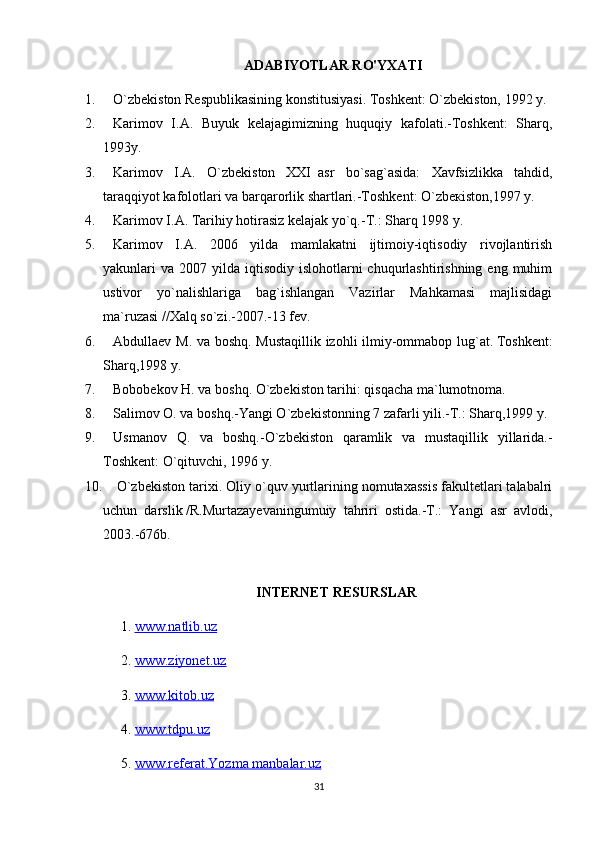 ADABIYOTLAR RO'YXATI
1.           O`zbekiston Respublikasining konstitusiyasi. Toshkent: O`zbekiston, 1992 y.
2.           Karimov   I.A.   Buyuk   kelajagimizning   huquqiy   kafolati.-Toshkent:   Sharq,
1993y.
3.           Karimov   I.A.   O`zbekiston       XXI     asr   bo`sag`asida:   Xavfsizlikka   tahdid,
taraqqiyot kafolotlari va barqarorlik shartlari.-Toshkent: O`zb ек ist о n,1997 y.
4.           Karimov I.A. Tarihiy hotirasiz kelajak yo`q.-T.: Sharq 1998 y.
5.           Karimov   I.A.   2006   yilda   mamlakatni   ijtimoiy-iqtisodiy   rivojlantirish
yakunlari  va  2007 yilda  iqtisodiy  islohotlarni   chuqurlashtirishning  eng  muhim
ustivor   yo`nalishlariga   bag`ishlangan   Vazirlar   Mahkamasi   majlisidagi
ma`ruzasi   // Xalq so`zi.-2007.-13 fev.
6.           Abdullaev M. va b о shq. Mustaqillik izohli ilmiy-ommabop lug`at.   Toshkent:
Sharq,1998 y.
7.           Bobobekov H. va b о shq. O`zbekiston tarihi: qisqacha ma`lumotnoma.
8.           Salimov O. va b о shq.-Yangi O`zbekistonning 7 zafarli yili.-T.: Sharq,1999 y.
9.           Usmanov   Q.   va   b о shq.-O`zbekiston   qaramlik   va   mustaqillik   yillarida.-
Toshkent: O`qituvchi, 1996 y.
10.         O`zbekiston tarixi. Oliy o`quv yurtlarining nomutaxassis fakultetlari talabalri
uchun   darslik   / R.Murtazayevaningumuiy   tahriri   ostida.-T.:   Yangi   asr   avlodi,
2003.-676b.
INTERNET RESURSLAR
1.  www.natlib.uz  
2.  www.ziyonet.uz   
3.  www.kitob.uz
4.  www.tdpu.uz
5.  www.referat.Yozma manbalar.uz
31 